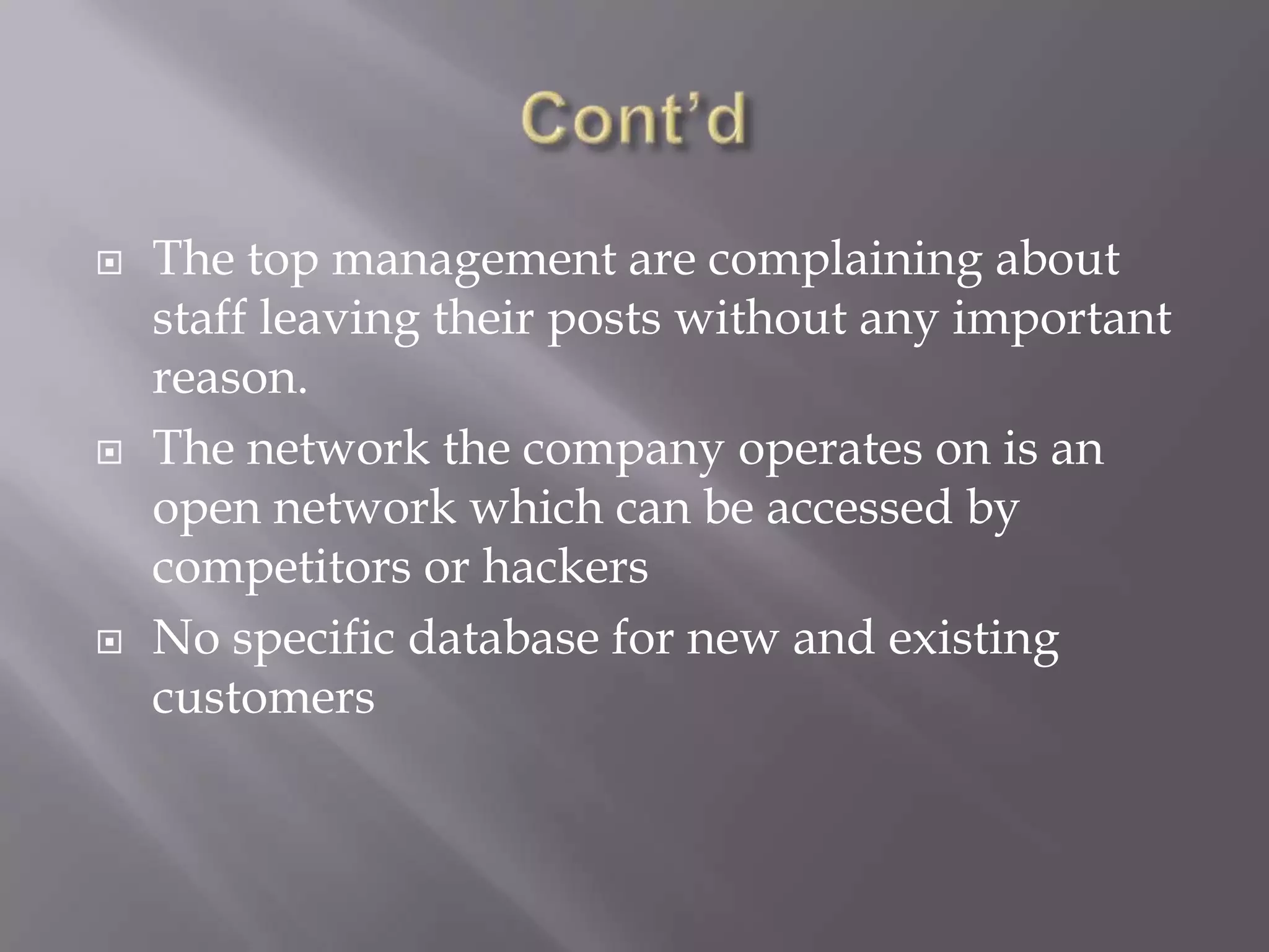  The top management are complaining about
staff leaving their posts without any important
reason.
 The network the company operates on is an
open network which can be accessed by
competitors or hackers
 No specific database for new and existing
customers
 