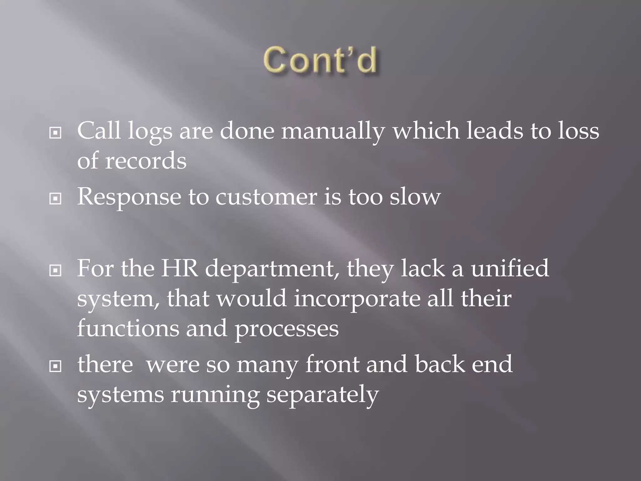  Call logs are done manually which leads to loss
of records
 Response to customer is too slow
 For the HR department, they lack a unified
system, that would incorporate all their
functions and processes
 there were so many front and back end
systems running separately
 