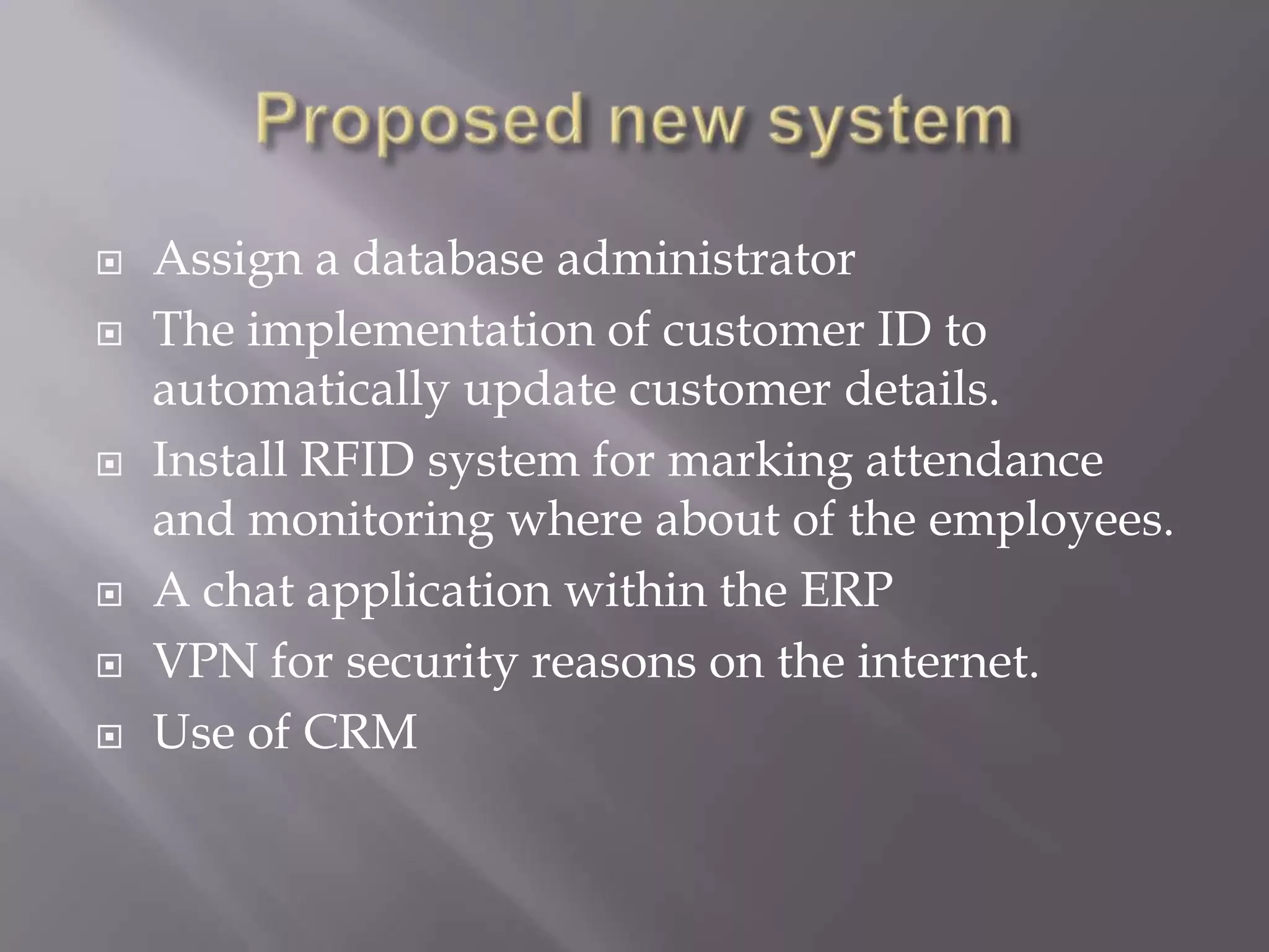  Assign a database administrator
 The implementation of customer ID to
automatically update customer details.
 Install RFID system for marking attendance
and monitoring where about of the employees.
 A chat application within the ERP
 VPN for security reasons on the internet.
 Use of CRM
 