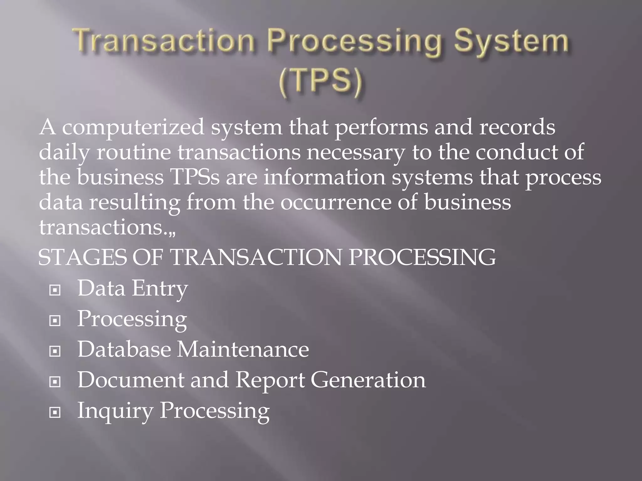 A computerized system that performs and records
daily routine transactions necessary to the conduct of
the business TPSs are information systems that process
data resulting from the occurrence of business
transactions.„
STAGES OF TRANSACTION PROCESSING
 Data Entry
 Processing
 Database Maintenance
 Document and Report Generation
 Inquiry Processing
 