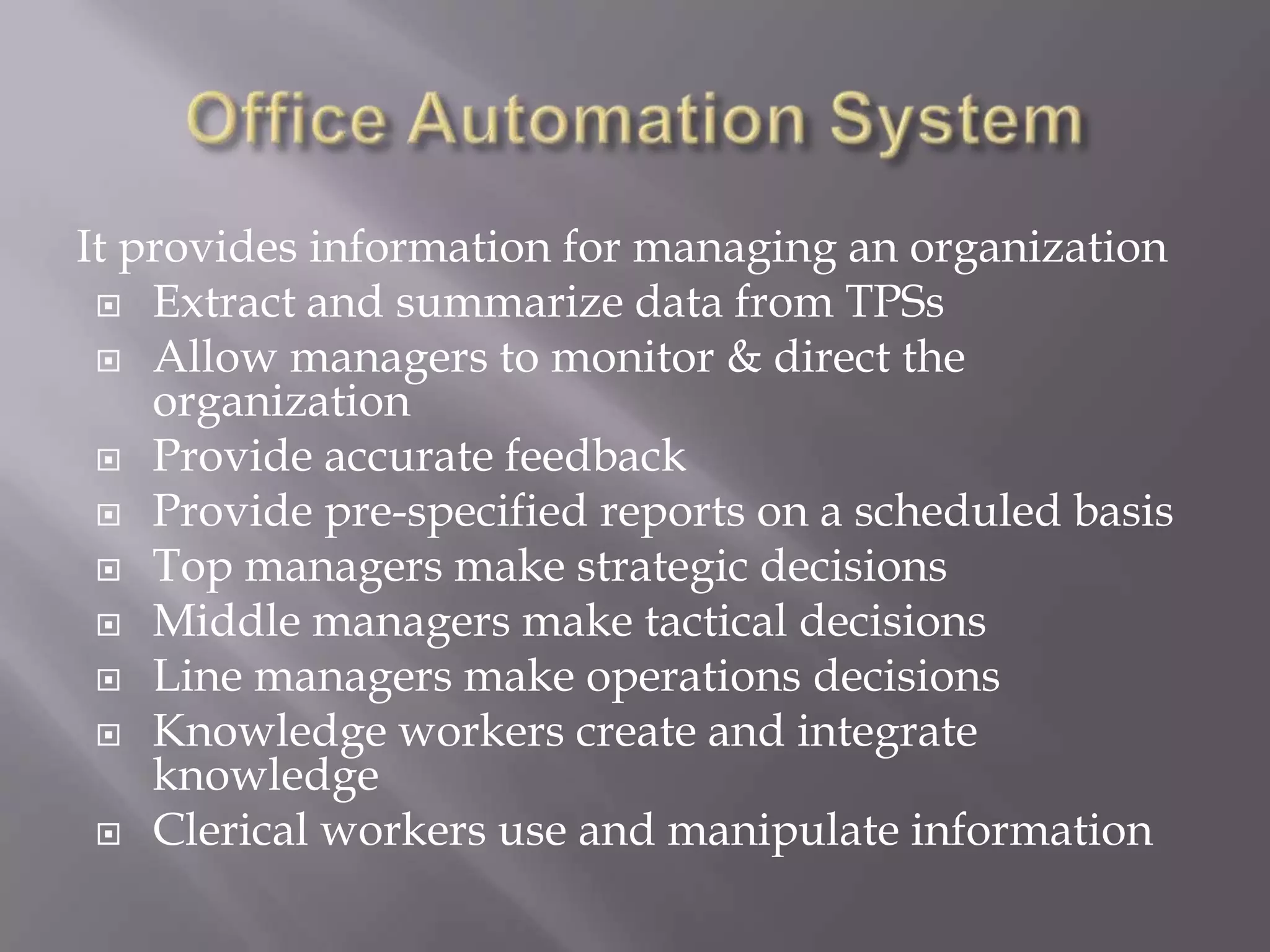 It provides information for managing an organization
 Extract and summarize data from TPSs
 Allow managers to monitor & direct the
organization
 Provide accurate feedback
 Provide pre-specified reports on a scheduled basis
 Top managers make strategic decisions
 Middle managers make tactical decisions
 Line managers make operations decisions
 Knowledge workers create and integrate
knowledge
 Clerical workers use and manipulate information
 