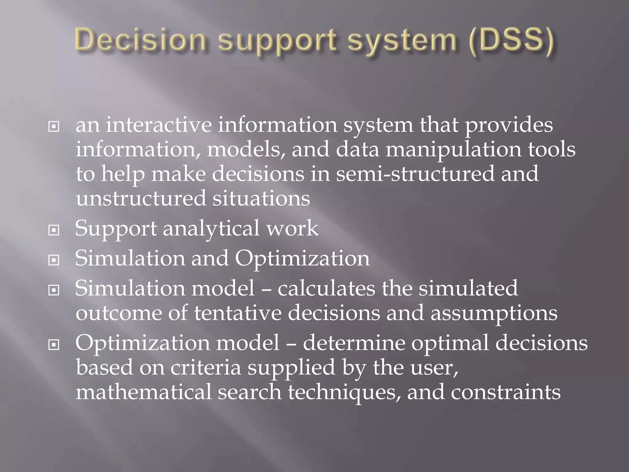  an interactive information system that provides
information, models, and data manipulation tools
to help make decisions in semi-structured and
unstructured situations
 Support analytical work
 Simulation and Optimization
 Simulation model – calculates the simulated
outcome of tentative decisions and assumptions
 Optimization model – determine optimal decisions
based on criteria supplied by the user,
mathematical search techniques, and constraints
 