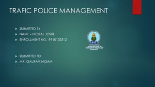 TRAFIC POLICE MANAGEMENT
 SUBMITTED BY
 NAME – NEERAJ JOSHI
 ENROLLMENT NO. -9910103512
 SUBMITTED TO
 MR. GAURAV NIGAM
 