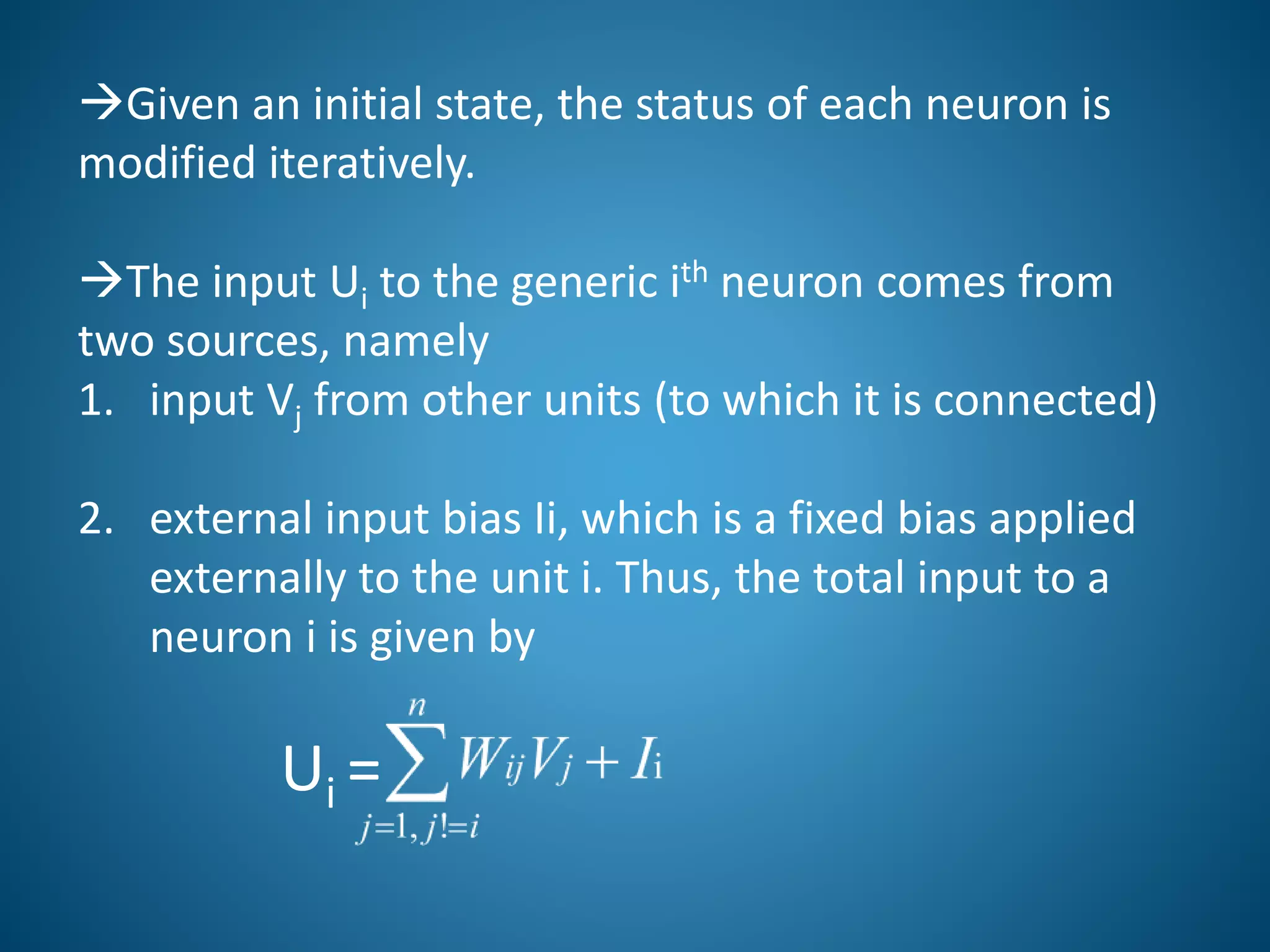 Given an initial state, the status of each neuron is
modified iteratively.
The input Ui to the generic ith neuron comes from
two sources, namely
1. input Vj from other units (to which it is connected)
2. external input bias Ii, which is a fixed bias applied
externally to the unit i. Thus, the total input to a
neuron i is given by
Ui =
 