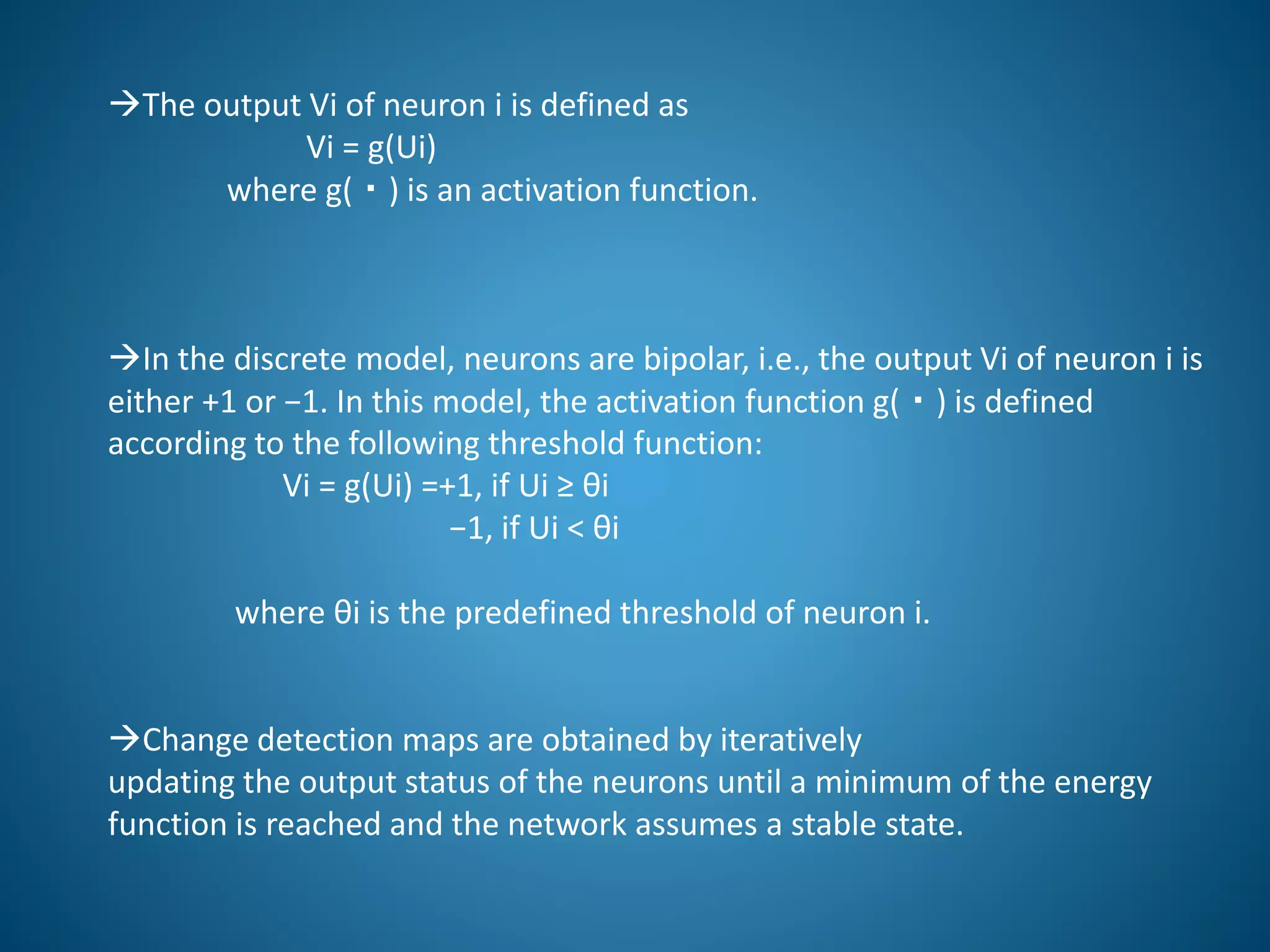 The output Vi of neuron i is defined as
Vi = g(Ui)
where g(・) is an activation function.
In the discrete model, neurons are bipolar, i.e., the output Vi of neuron i is
either +1 or −1. In this model, the activation function g(・) is defined
according to the following threshold function:
Vi = g(Ui) =+1, if Ui ≥ θi
−1, if Ui < θi
where θi is the predefined threshold of neuron i.
Change detection maps are obtained by iteratively
updating the output status of the neurons until a minimum of the energy
function is reached and the network assumes a stable state.
 