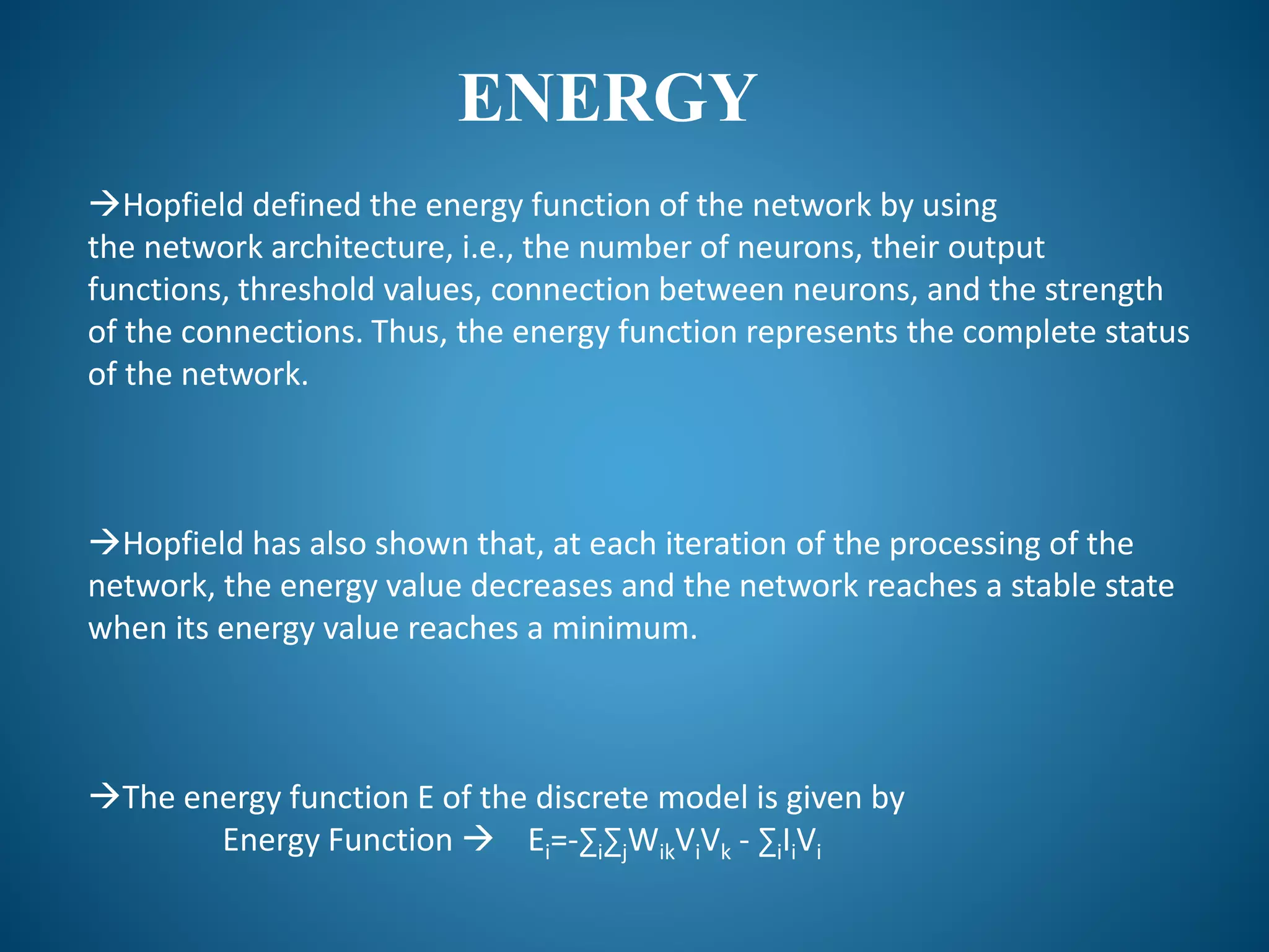 ENERGY
Hopfield defined the energy function of the network by using
the network architecture, i.e., the number of neurons, their output
functions, threshold values, connection between neurons, and the strength
of the connections. Thus, the energy function represents the complete status
of the network.
Hopfield has also shown that, at each iteration of the processing of the
network, the energy value decreases and the network reaches a stable state
when its energy value reaches a minimum.
The energy function E of the discrete model is given by
Energy Function  Ei=-∑i∑jWikViVk - ∑iIiVi
 