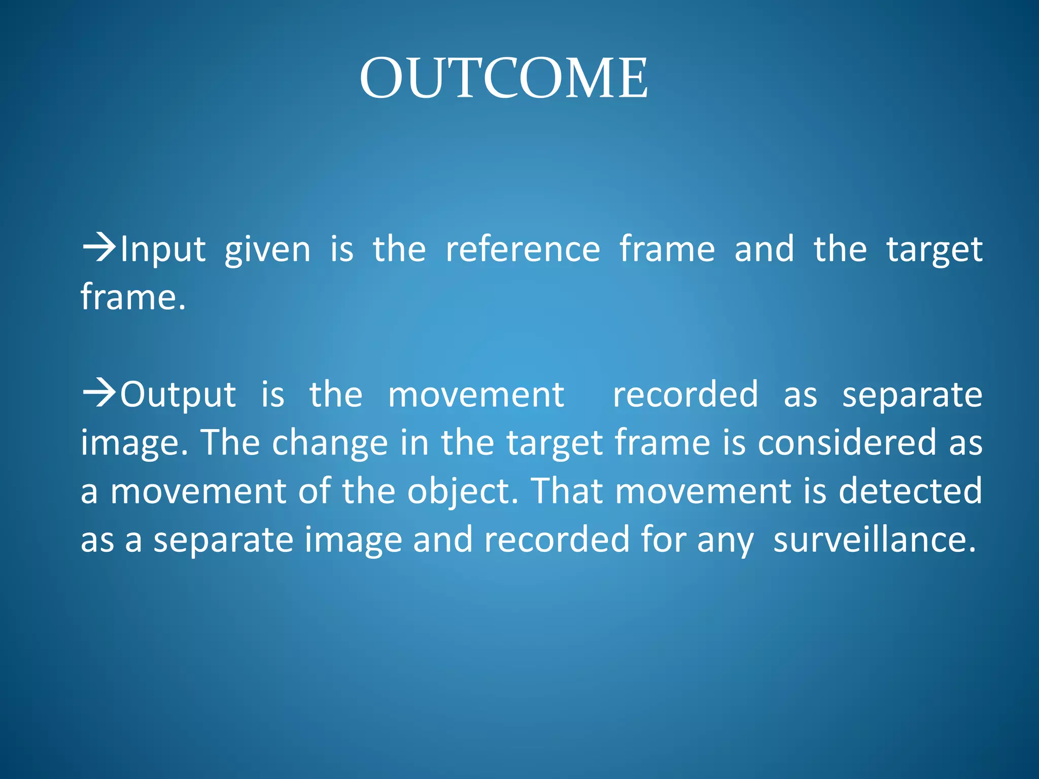 OUTCOME
Input given is the reference frame and the target
frame.
Output is the movement recorded as separate
image. The change in the target frame is considered as
a movement of the object. That movement is detected
as a separate image and recorded for any surveillance.
 
