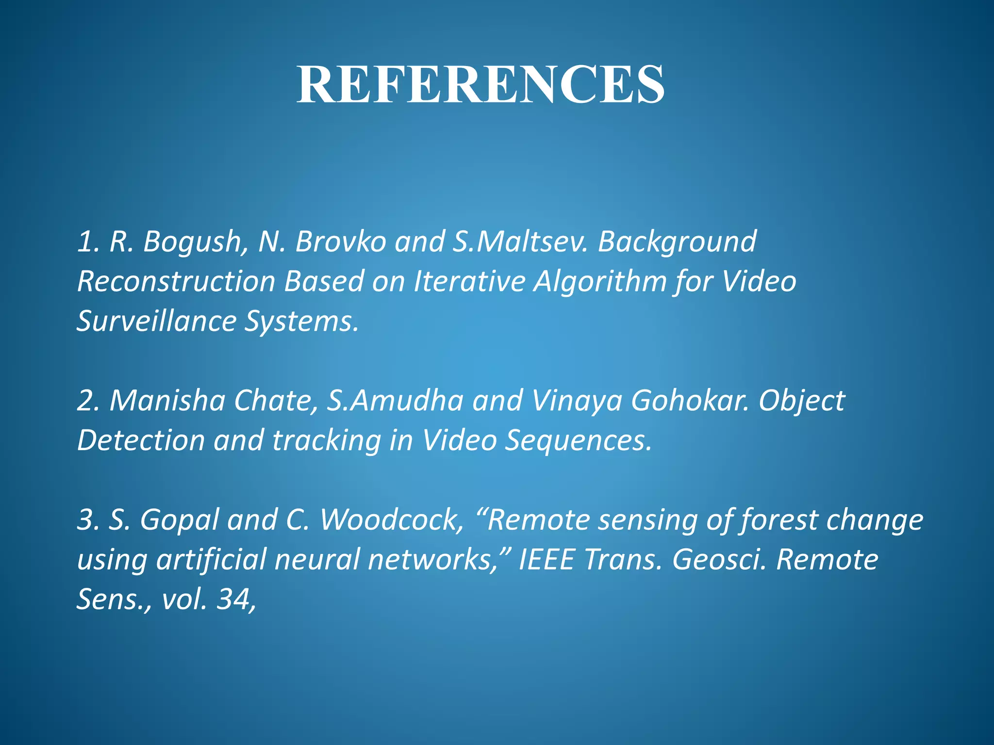 REFERENCES
1. R. Bogush, N. Brovko and S.Maltsev. Background
Reconstruction Based on Iterative Algorithm for Video
Surveillance Systems.
2. Manisha Chate, S.Amudha and Vinaya Gohokar. Object
Detection and tracking in Video Sequences.
3. S. Gopal and C. Woodcock, “Remote sensing of forest change
using artificial neural networks,” IEEE Trans. Geosci. Remote
Sens., vol. 34,
 