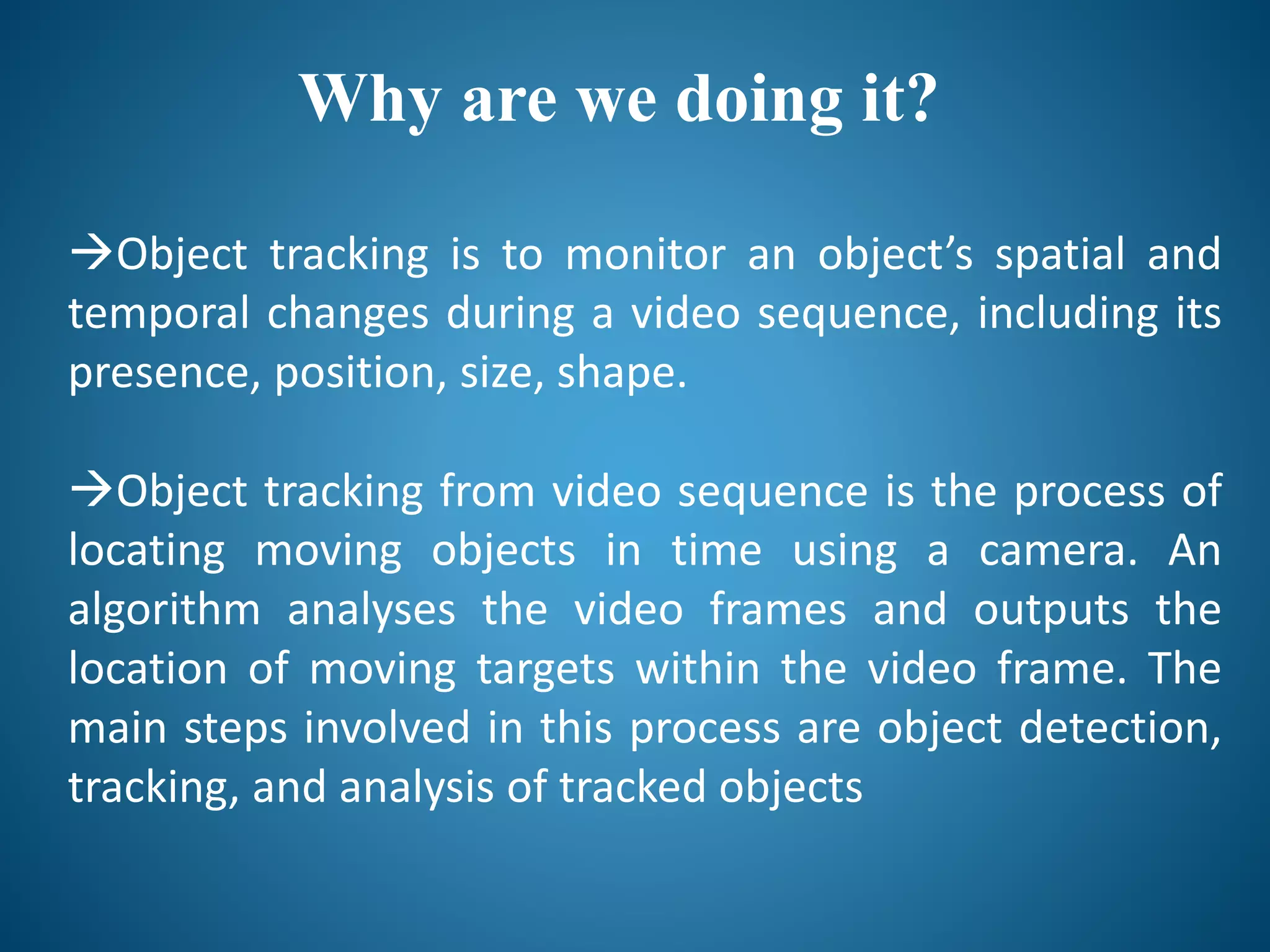 Why are we doing it?
Object tracking is to monitor an object’s spatial and
temporal changes during a video sequence, including its
presence, position, size, shape.
Object tracking from video sequence is the process of
locating moving objects in time using a camera. An
algorithm analyses the video frames and outputs the
location of moving targets within the video frame. The
main steps involved in this process are object detection,
tracking, and analysis of tracked objects
 