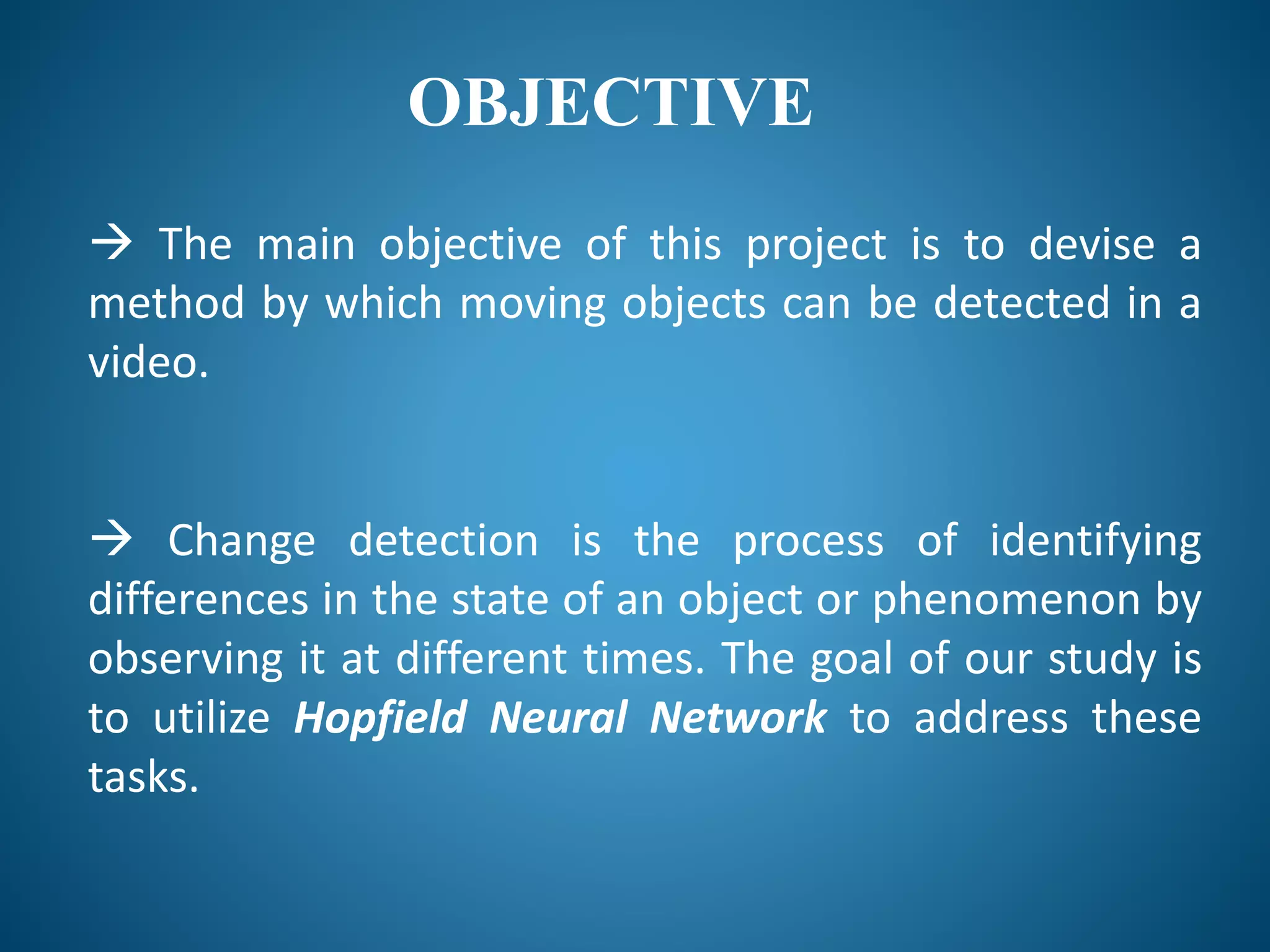 OBJECTIVE
 The main objective of this project is to devise a
method by which moving objects can be detected in a
video.
 Change detection is the process of identifying
differences in the state of an object or phenomenon by
observing it at different times. The goal of our study is
to utilize Hopfield Neural Network to address these
tasks.
 