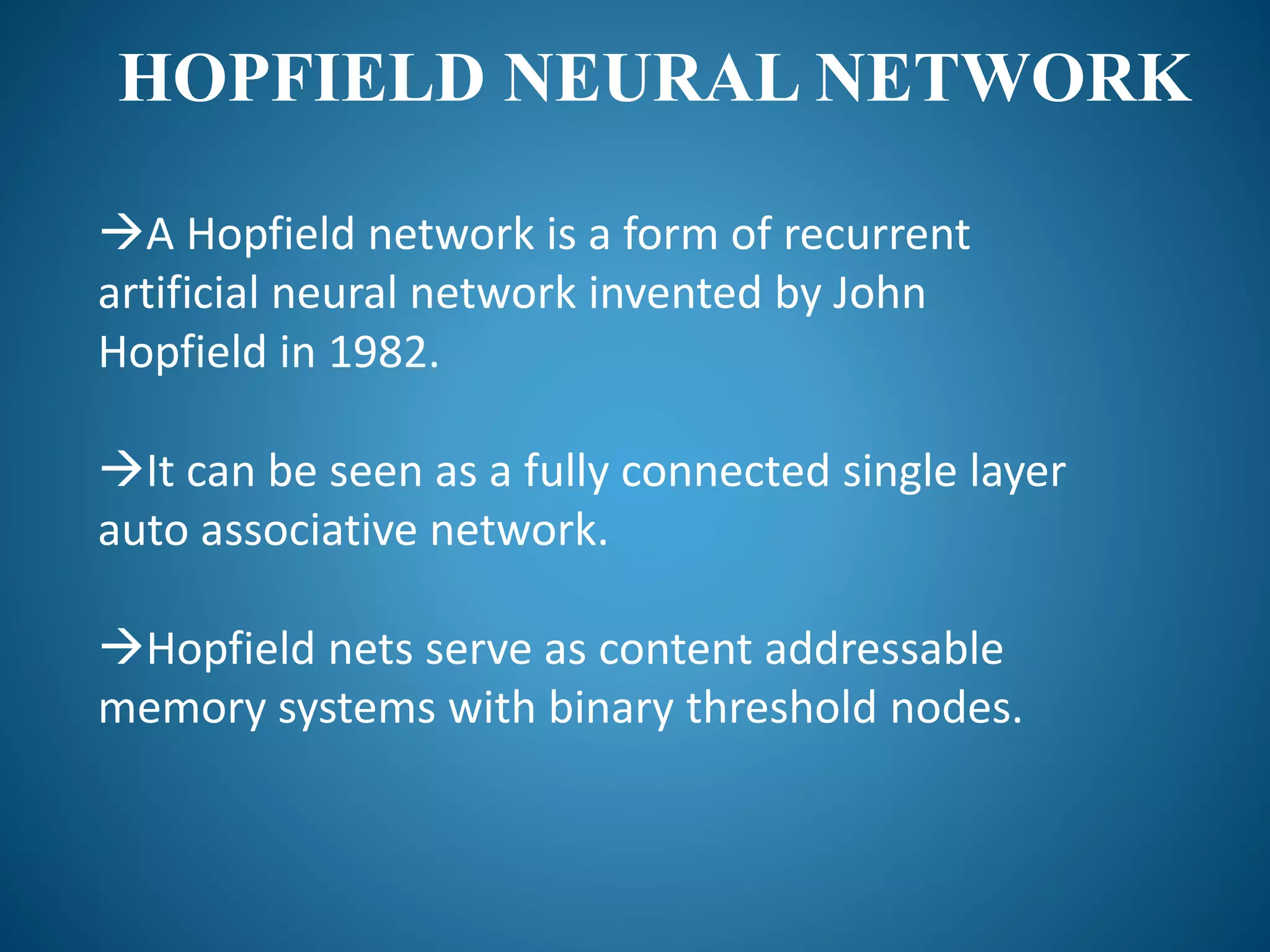 HOPFIELD NEURAL NETWORK
A Hopfield network is a form of recurrent
artificial neural network invented by John
Hopfield in 1982.
It can be seen as a fully connected single layer
auto associative network.
Hopfield nets serve as content addressable
memory systems with binary threshold nodes.
 