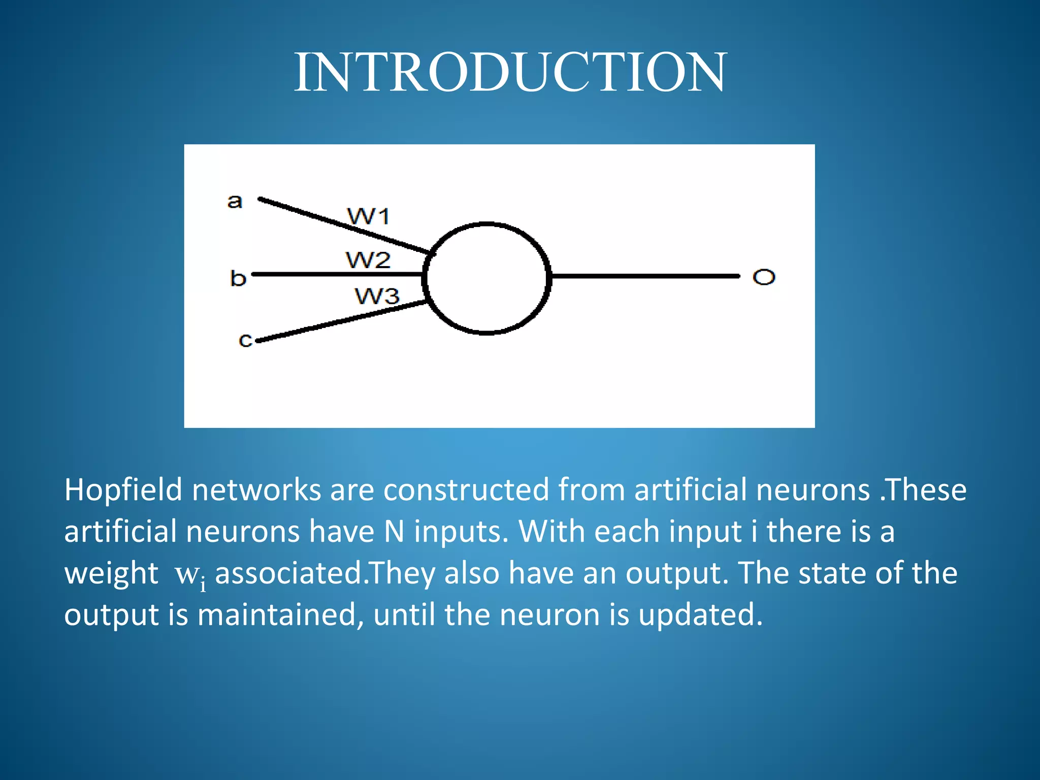 INTRODUCTION
Hopfield networks are constructed from artificial neurons .These
artificial neurons have N inputs. With each input i there is a
weight wi associated.They also have an output. The state of the
output is maintained, until the neuron is updated.
 