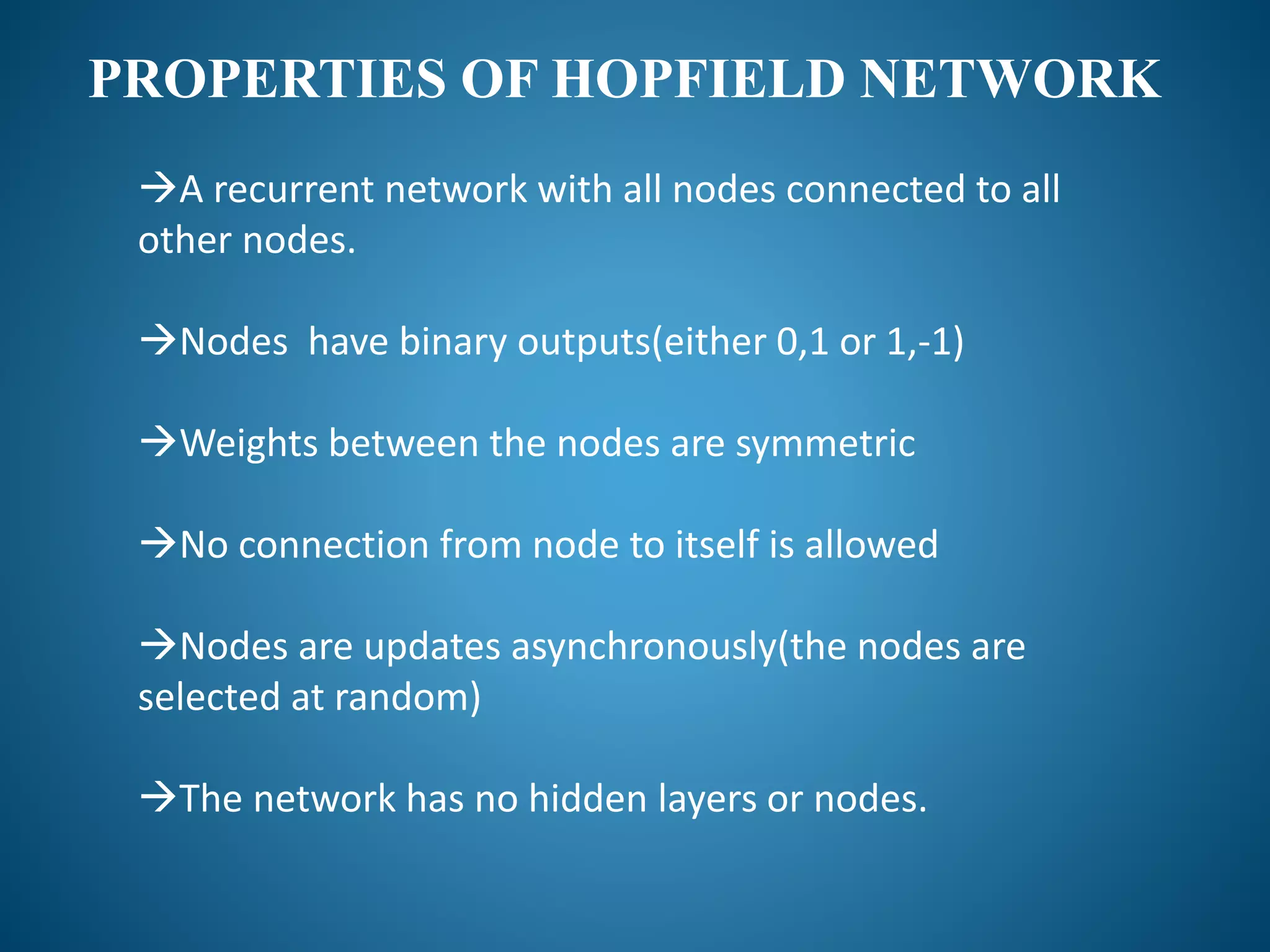 PROPERTIES OF HOPFIELD NETWORK
A recurrent network with all nodes connected to all
other nodes.
Nodes have binary outputs(either 0,1 or 1,-1)
Weights between the nodes are symmetric
No connection from node to itself is allowed
Nodes are updates asynchronously(the nodes are
selected at random)
The network has no hidden layers or nodes.
 