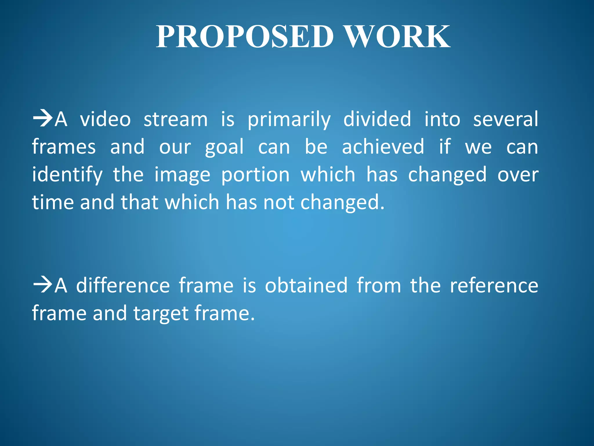 PROPOSED WORK
A video stream is primarily divided into several
frames and our goal can be achieved if we can
identify the image portion which has changed over
time and that which has not changed.
A difference frame is obtained from the reference
frame and target frame.
 