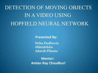 DETECTION OF MOVING OBJECTS
IN A VIDEO USING
HOPFIELD NEURAL NETWORK
Presented By:
Neha Dudhoria
Abhishikha
Adarsh Pilania
Mentor:
Amlan Ray Chaudhuri
 