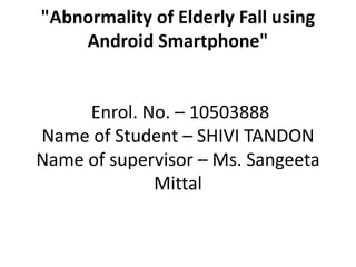 "Abnormality of Elderly Fall using
Android Smartphone"
Enrol. No. – 10503888
Name of Student – SHIVI TANDON
Name of supervisor – Ms. Sangeeta
Mittal
 