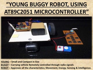 “YOUNG BUGGY ROBOT, USING
AT89C2051 MICROCONTROLLER”
YOUNG – Small and Compact in Size
BUGGY – Carrying vehicle Remotely controlled through radio signals
ROBOT – Approves all the characteristics; Movement, Energy, Sensing & Intelligence.
 