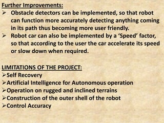 LIMITATIONS OF THE PROJECT:
Self Recovery
Artificial Intelligence for Autonomous operation
Operation on rugged and inclined terrains
Construction of the outer shell of the robot
Control Accuracy
Further Improvements:
 Obstacle detectors can be implemented, so that robot
can function more accurately detecting anything coming
in its path thus becoming more user friendly.
 Robot car can also be implemented by a ‘Speed’ factor,
so that according to the user the car accelerate its speed
or slow down when required.
 