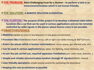 THE PROBLEM: Most Challenging Issue for a Human – to perform a task in an
environment/location which is not human friendly.
THE SOLUTION: A ROBOTIC SOLUTION IS ESSENTIAL.
THE PURPOSE: The purpose of this project is to develop a wheeled robot which
functions like a car that can be used in various applications and can be remotely
controlled by radio signals in the places where human entry is not possible.
OBJECTIVES/GOALS:
Mobility(capable to move in any directions in any given environment)
Functions like a Car(Moves Frwrd, Rvrse, Left or right turn while moving & 360⁰ full turn)
Enters the places which is human restricted(btwn narrw spaces, gas effected area, etc)
Can be used in various applications(spy robot, fire fighting, metal detection, etc)
As per the job carried out, required apparatus installation(cam, water tank, detector,..)
Simple and reliable communication medium through RF signals(433MHz, Helical)
User friendly operation(a simple remote control for controlling the directions)
Keeping the cost as minimum as possible
 