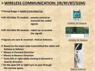 WIRELESS COMMUNICATION: (IR/RF/BT/GSM)
Young Buggy is Radio Controlled Car.
RF 433 MHz TX module - remote control to
transmit the coded
signals
RF 433 MHz RX module - robot car to receive
the signals
Signals are sent & received - Helical Antenna.
 Based on the input code transmitted the robot will
behave as follows:
 Moves in Forward Direction
 Moves in Reverse Direction
 Turns left or right while moving in forward or
reverse direction
On the spot left or right turn to pass through
the narrow space.
433MHz RX Module
433MHz RX Module
Helical Antenna
 