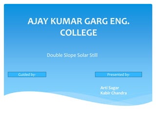 AJAY KUMAR GARG ENG. 
COLLEGE 
Double Slope Solar Still 
Guided by- Presented by- 
Arti Sagar 
Kabir Chandra 
 