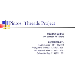 Pintos: Threads Project 
PROJECT GUIDE : 
Mr. Santosh Kr Behera 
PRESENTED BY : 
Sabih Anwar - 1141012100 
Pradyumna Kr Dalai -1251012001 
Md Aqueeb Azaz -1251012002 
Debidatta Das -1141012126 
 