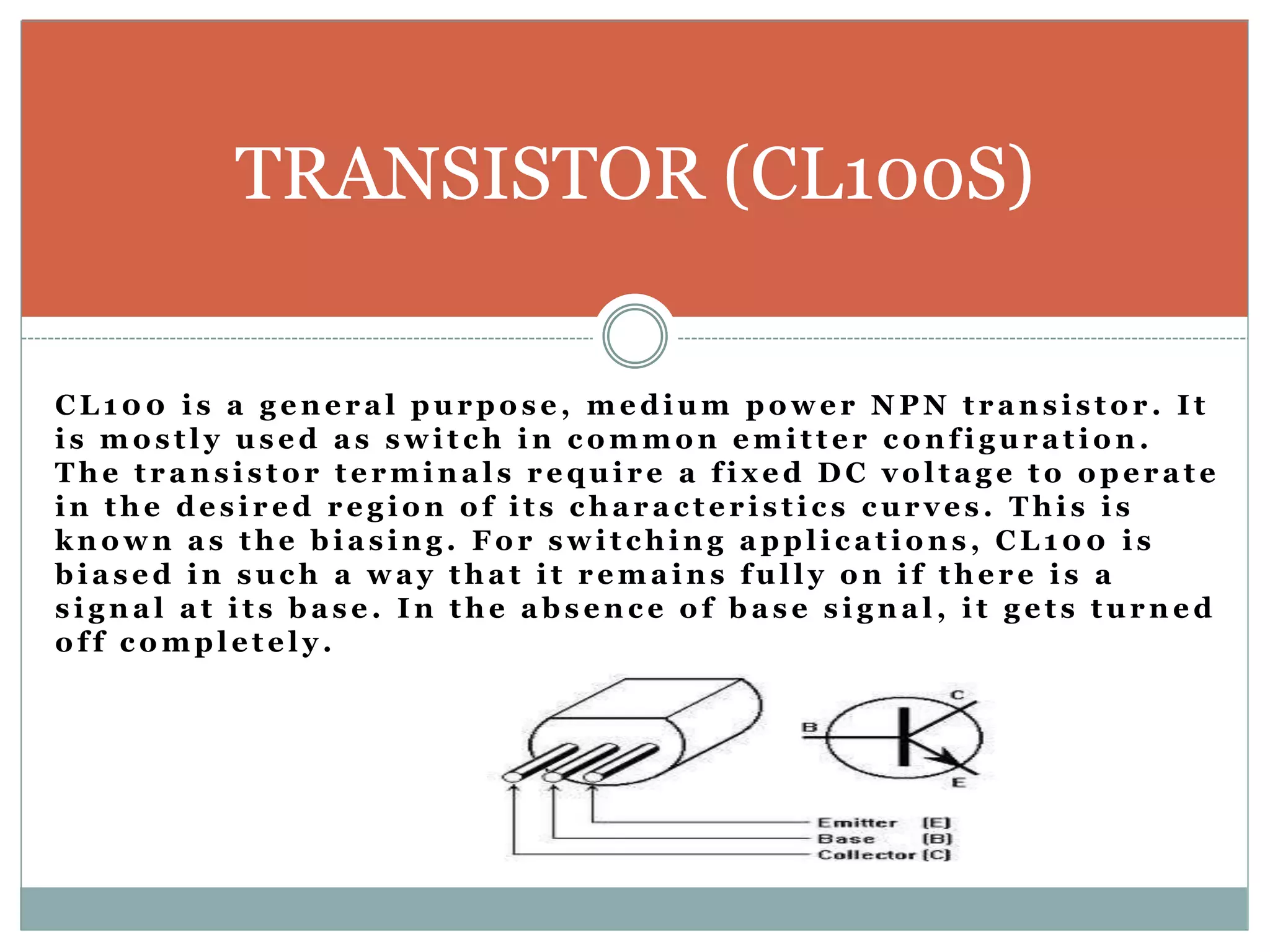 TRANSISTOR (CL100S) 
CL100 i s a g ene r a l purpo s e , medium powe r NPN t r ans i s to r . I t 
i s mo s t l y us ed a s swi t ch in c ommon emi t t e r c onf i gur a t ion. 
The t r ans i s to r t e rmina l s r equi r e a f i x ed DC vol t a g e to ope r a t e 
in the de s i r ed r e g ion o f i t s cha r a c t e r i s t i c s cur v e s . Thi s i s 
known a s the bi a s ing . Fo r swi t ching appl i c a t ions , CL100 i s 
bi a s ed in such a wa y tha t i t r ema ins ful l y on i f the r e i s a 
s i gna l a t i t s ba s e . In the abs enc e o f ba s e s i gna l , i t g e t s turned 
o f f c ompl e t e l y . 
 