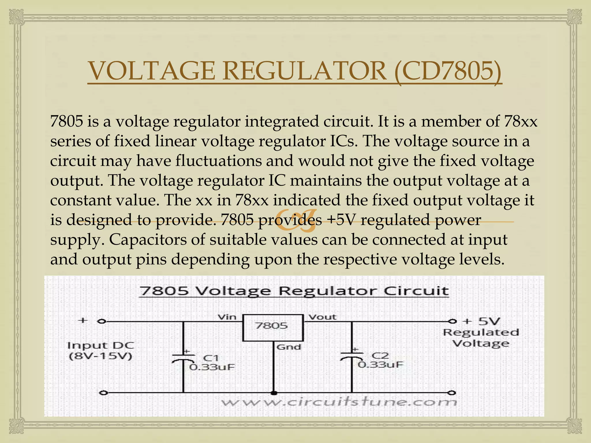 VOLTAGE REGULATOR (CD7805) 
7805 is a voltage regulator integrated circuit. It is a member of 78xx 
series of fixed linear voltage regulator ICs. The voltage source in a 
circuit may have fluctuations and would not give the fixed voltage 
output. The voltage regulator IC maintains the output voltage at a 
constant value. The xx in 78xx indicated  
the fixed output voltage it 
is designed to provide. 7805 provides +5V regulated power 
supply. Capacitors of suitable values can be connected at input 
and output pins depending upon the respective voltage levels. 
 