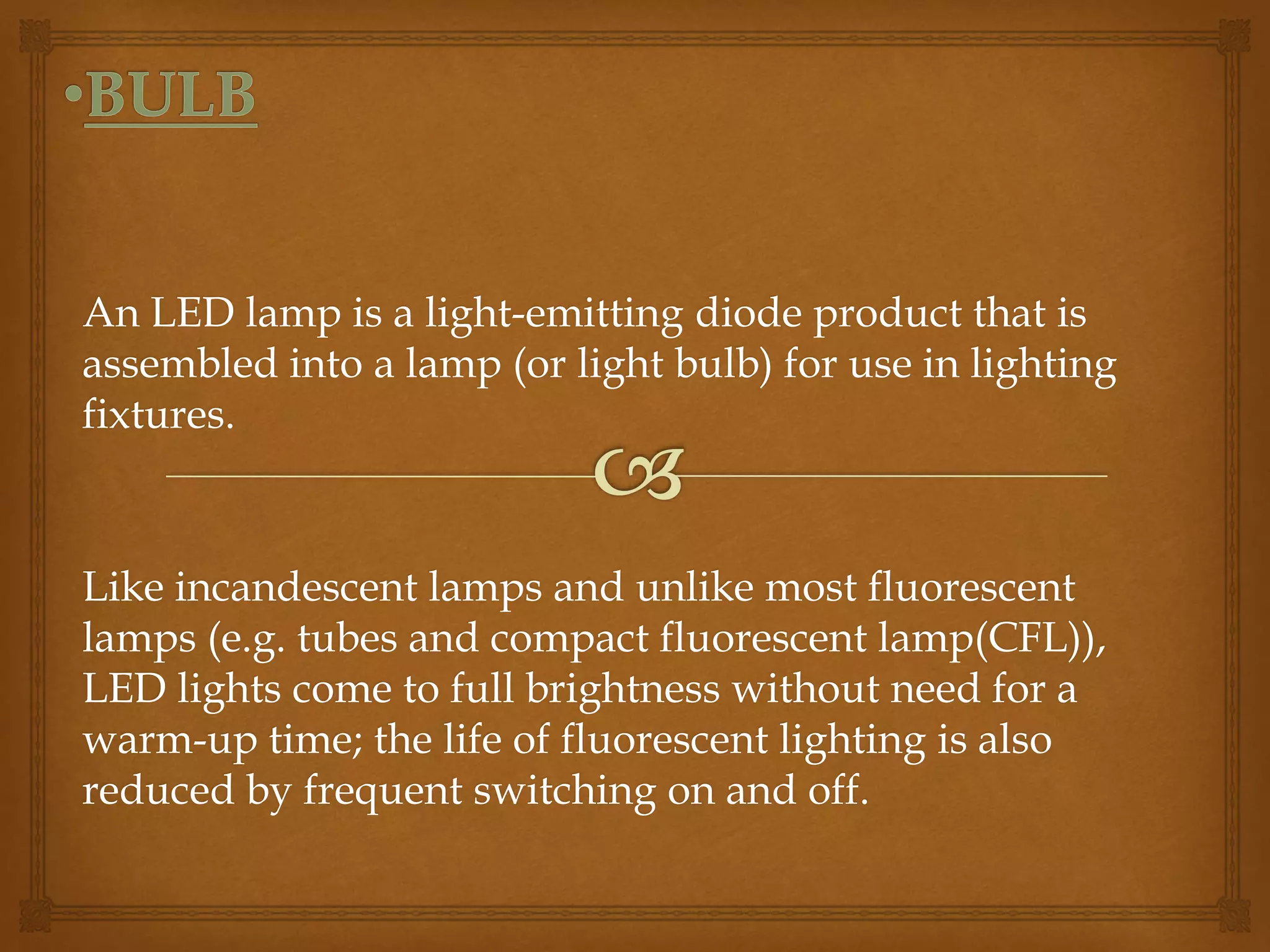 An LED lamp is a light-emitting diode product that is 
assembled into a lamp (or light bulb) for use in lighting 
fixtures. 
Like incandescent lamps and unlike most fluorescent 
lamps (e.g. tubes and compact fluorescent lamp(CFL)), 
LED lights come to full brightness without need for a 
warm-up time; the life of fluorescent lighting is also 
reduced by frequent switching on and off. 
 