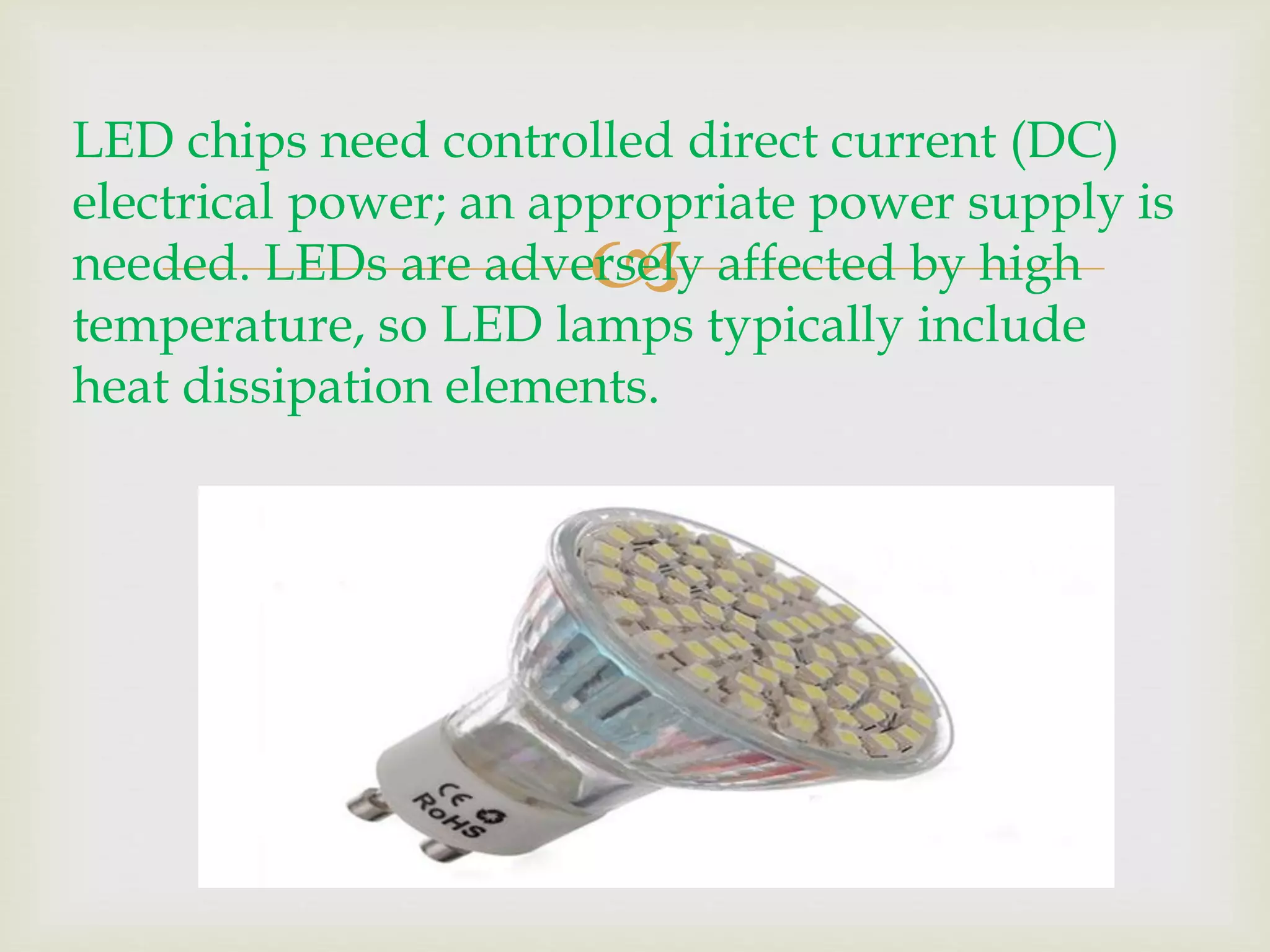 LED chips need controlled direct current (DC) 
electrical power; an appropriate power supply is 
needed. LEDs are adversely  
affected by high 
temperature, so LED lamps typically include 
heat dissipation elements. 
 