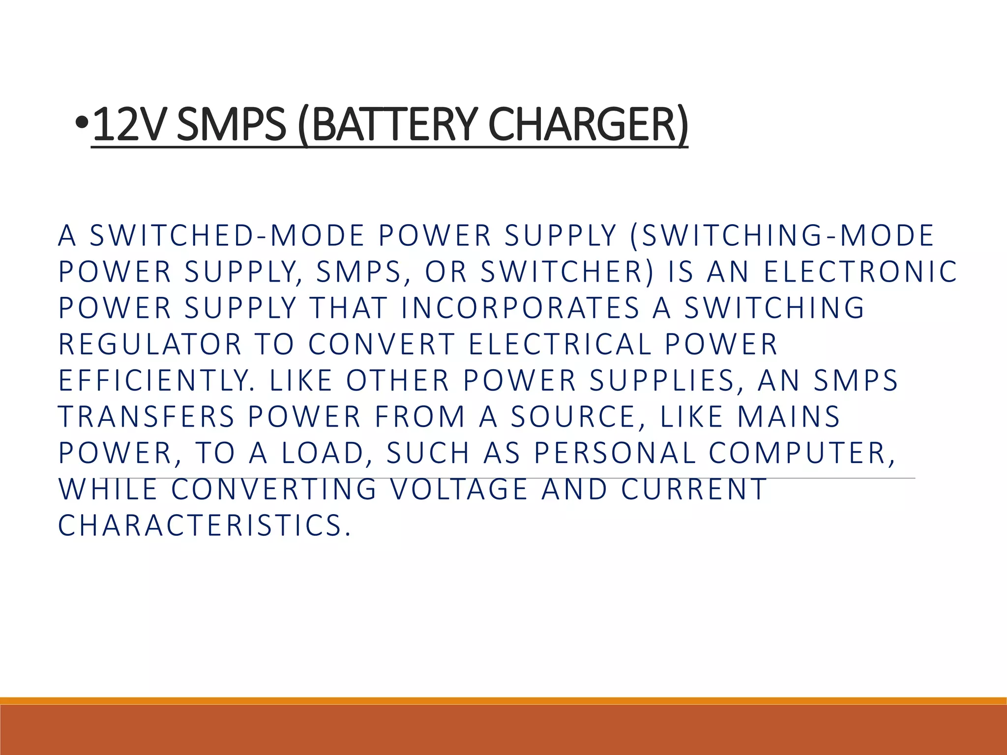 •12V SMPS (BATTERY CHARGER) 
A SWITCHED-MODE POWER SUPPLY (SWITCHING-MODE 
POWER SUPPLY, SMPS, OR SWITCHER) IS AN ELECTRONIC 
POWER SUPPLY THAT INCORPORATES A SWITCHING 
REGULATOR TO CONVERT ELECTRICAL POWER 
EFFICIENTLY. LIKE OTHER POWER SUPPLIES, AN SMPS 
TRANSFERS POWER FROM A SOURCE, LIKE MAINS 
POWER, TO A LOAD, SUCH AS PERSONAL COMPUTER, 
WHILE CONVERTING VOLTAGE AND CURRENT 
CHARACTERISTICS. 
 
