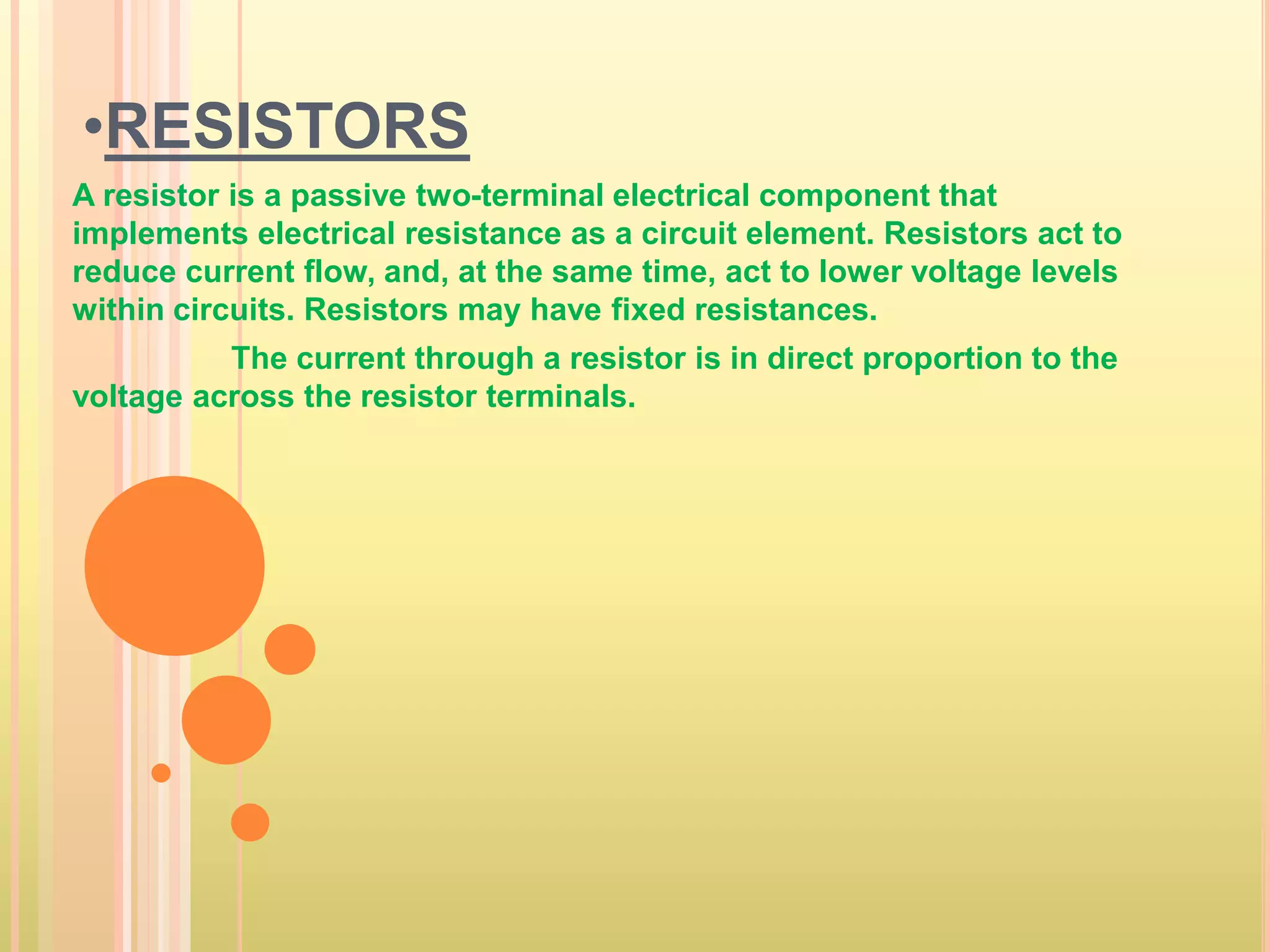 •RESISTORS 
A resistor is a passive two-terminal electrical component that 
implements electrical resistance as a circuit element. Resistors act to 
reduce current flow, and, at the same time, act to lower voltage levels 
within circuits. Resistors may have fixed resistances. 
The current through a resistor is in direct proportion to the 
voltage across the resistor terminals. 
 