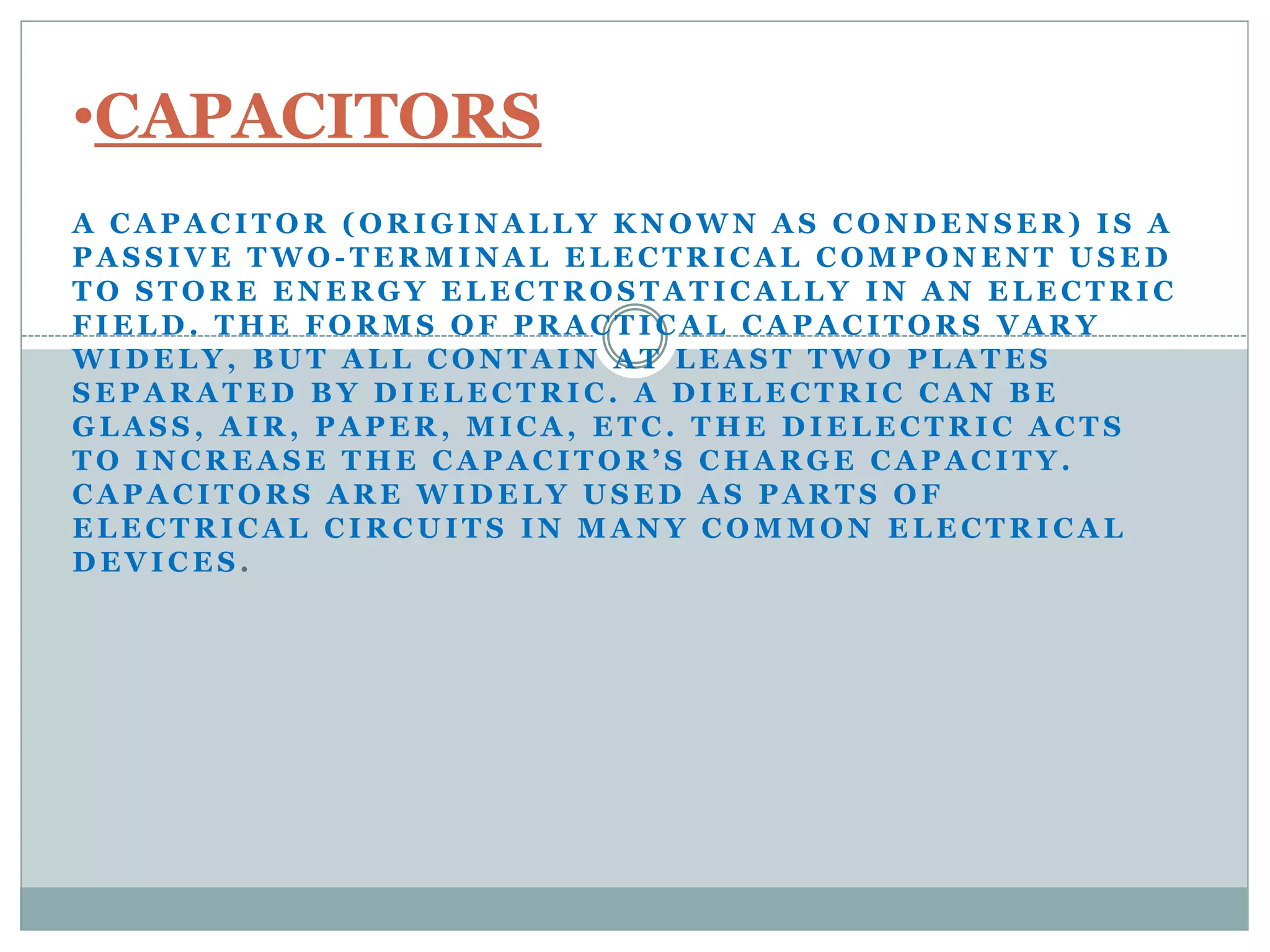 •CAPACITORS 
A CAPACITOR (ORIGINALLY KNOWN AS CONDENSER) IS A 
PASSIVE TWO-TERMINAL ELECTRICAL COMPONENT USED 
TO STORE ENERGY ELECTROSTATICALLY IN AN ELECTRIC 
FIELD. THE FORMS OF PRACTICAL CAPACITORS VARY 
WIDELY, BUT ALL CONTAIN AT LEAST TWO PLATES 
SEPARATED BY DIELECTRIC. A DIELECTRIC CAN BE 
GLASS, AIR, PAPER, MICA, ETC. THE DIELECTRIC ACTS 
T O I N C R E A S E T H E C A P A C I T O R ’ S C H A R G E C A P A C I T Y . 
CAPACITORS ARE WIDELY USED AS PARTS OF 
ELECTRICAL CIRCUITS IN MANY COMMON ELECTRICAL 
DEVICES. 
 