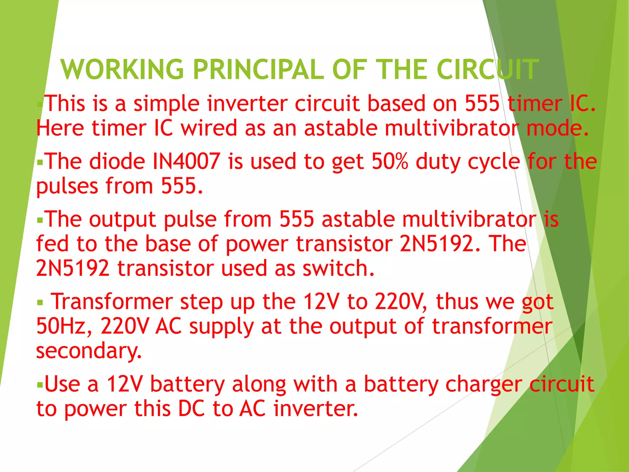 WORKING PRINCIPAL OF THE CIRCUIT 
This is a simple inverter circuit based on 555 timer IC. 
Here timer IC wired as an astable multivibrator mode. 
The diode IN4007 is used to get 50% duty cycle for the 
pulses from 555. 
The output pulse from 555 astable multivibrator is 
fed to the base of power transistor 2N5192. The 
2N5192 transistor used as switch. 
 Transformer step up the 12V to 220V, thus we got 
50Hz, 220V AC supply at the output of transformer 
secondary. 
Use a 12V battery along with a battery charger circuit 
to power this DC to AC inverter. 
 