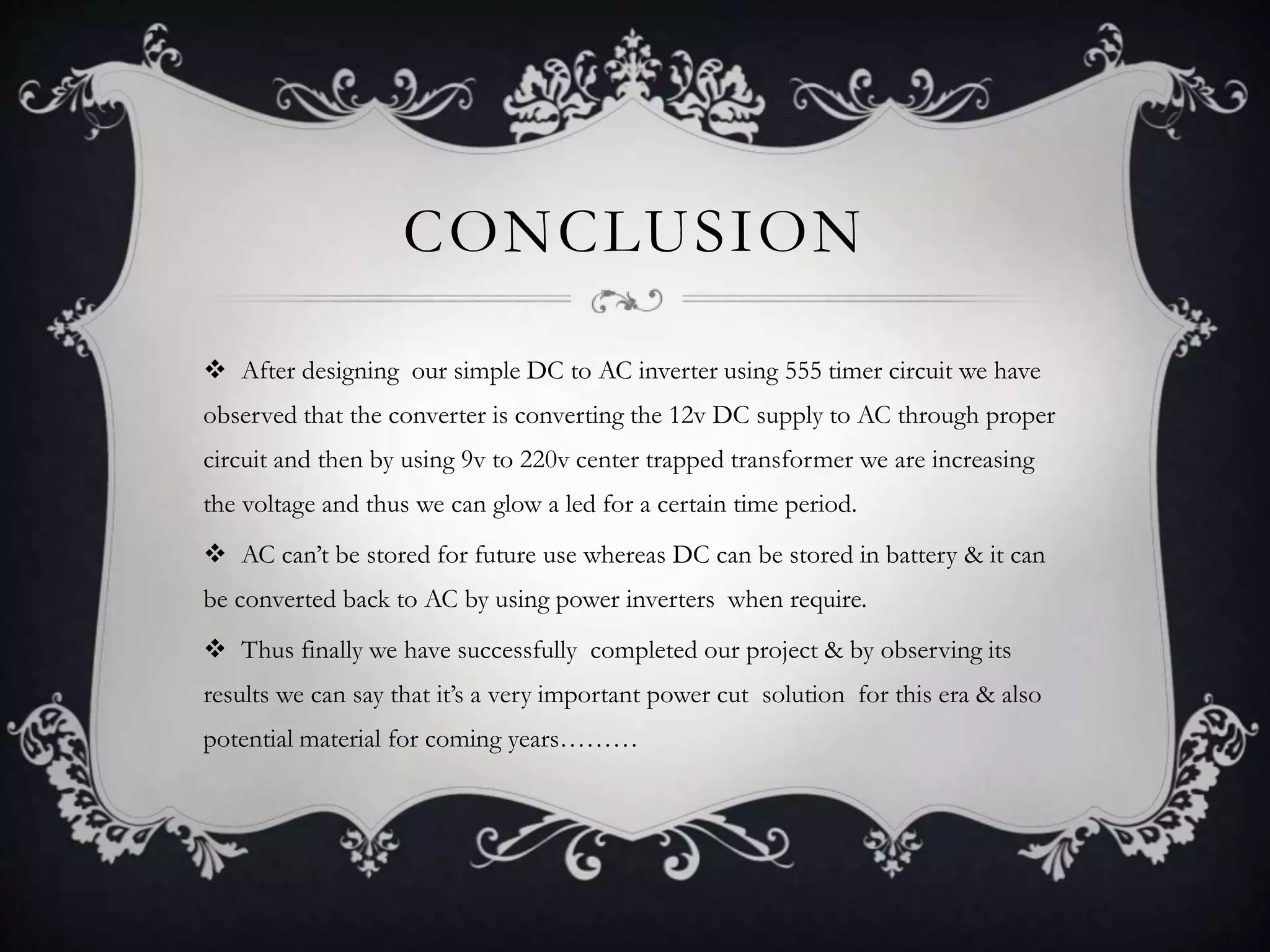 CONCLUSION 
 After designing our simple DC to AC inverter using 555 timer circuit we have 
observed that the converter is converting the 12v DC supply to AC through proper 
circuit and then by using 9v to 220v center trapped transformer we are increasing 
the voltage and thus we can glow a led for a certain time period. 
 AC can’t be stored for future use whereas DC can be stored in battery & it can 
be converted back to AC by using power inverters when require. 
 Thus finally we have successfully completed our project & by observing its 
results we can say that it’s a very important power cut solution for this era & also 
potential material for coming years……… 
 