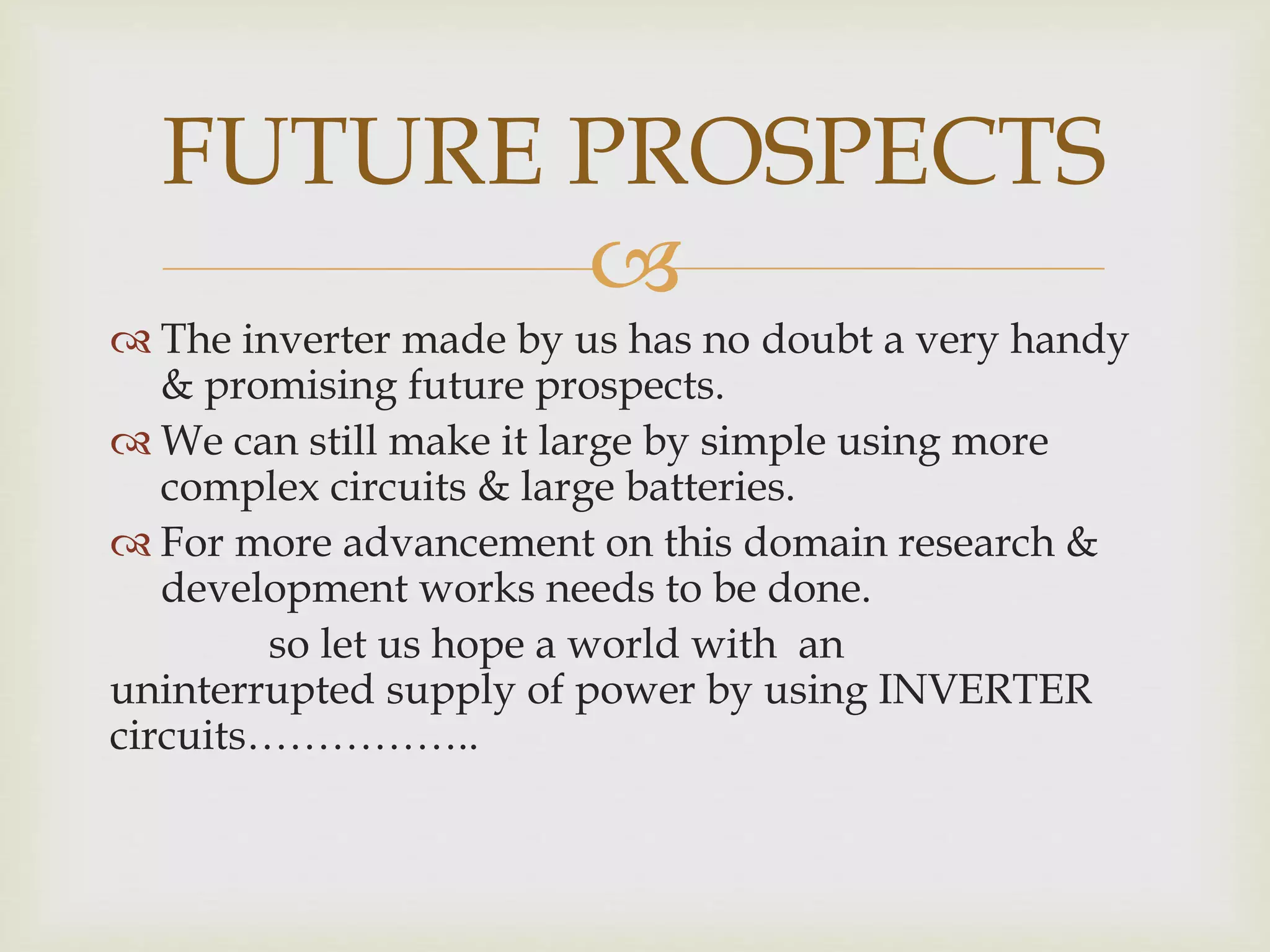 FUTURE PROSPECTS 
 
 The inverter made by us has no doubt a very handy 
& promising future prospects. 
 We can still make it large by simple using more 
complex circuits & large batteries. 
 For more advancement on this domain research & 
development works needs to be done. 
so let us hope a world with an 
uninterrupted supply of power by using INVERTER 
circuits…………….. 
 