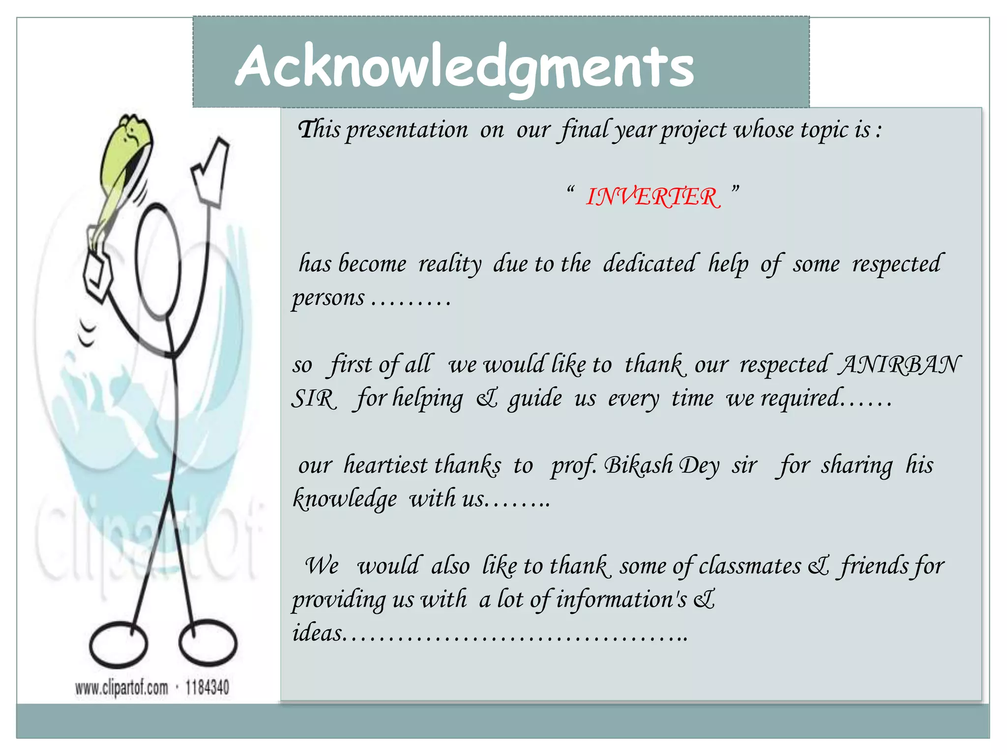 Acknowledgments 
This presentation on our final year project whose topic is : 
“ INVERTER ” 
has become reality due to the dedicated help of some respected 
persons ……… 
so first of all we would like to thank our respected ANIRBAN 
SIR for helping & guide us every time we required…… 
our heartiest thanks to prof. Bikash Dey sir for sharing his 
knowledge with us…….. 
We would also like to thank some of classmates & friends for 
providing us with a lot of information's & 
ideas……………………………….. 
 