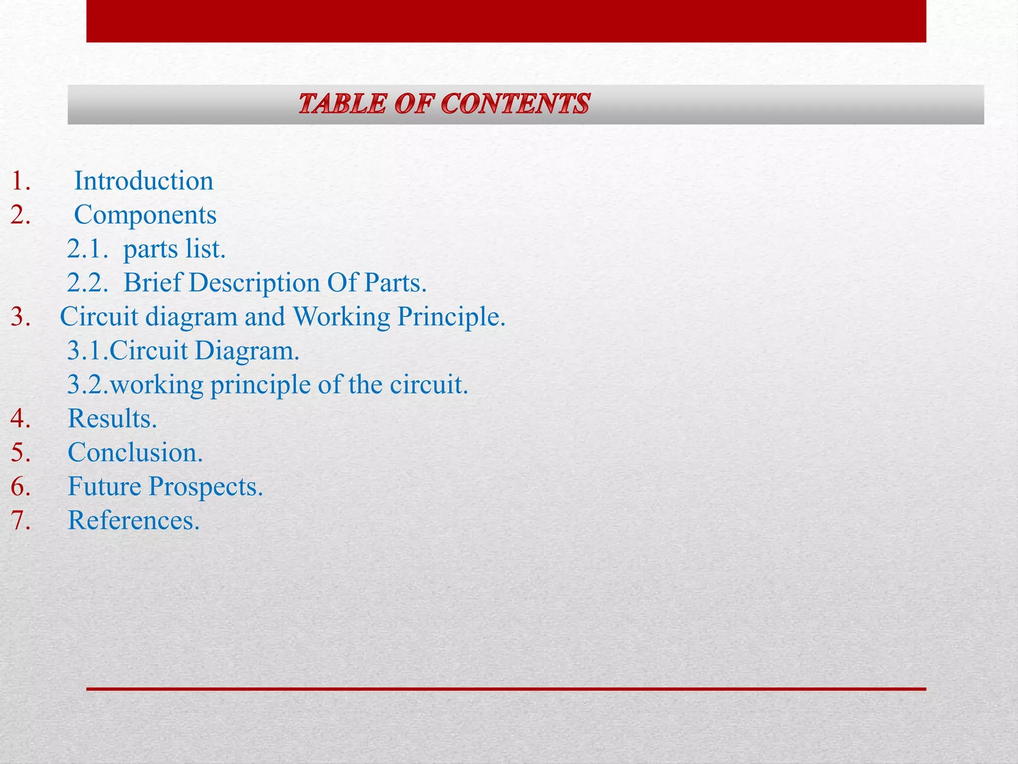 1. Introduction 
2. Components 
2.1. parts list. 
2.2. Brief Description Of Parts. 
3. Circuit diagram and Working Principle. 
3.1.Circuit Diagram. 
3.2.working principle of the circuit. 
4. Results. 
5. Conclusion. 
6. Future Prospects. 
7. References. 
 