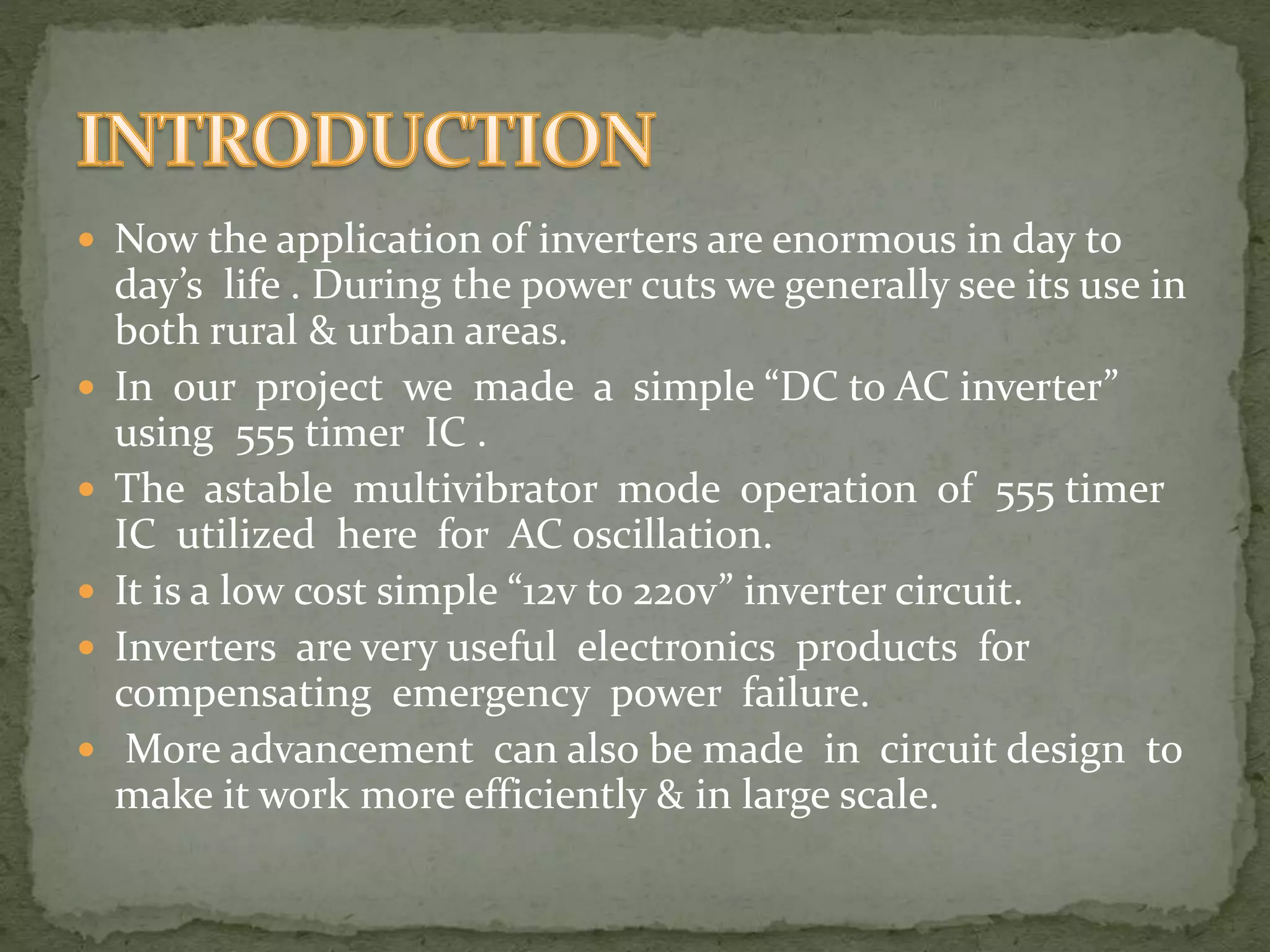  Now the application of inverters are enormous in day to 
day’s life . During the power cuts we generally see its use in 
both rural & urban areas. 
 In our project we made a simple “DC to AC inverter” 
using 555 timer IC . 
 The astable multivibrator mode operation of 555 timer 
IC utilized here for AC oscillation. 
 It is a low cost simple “12v to 220v” inverter circuit. 
 Inverters are very useful electronics products for 
compensating emergency power failure. 
 More advancement can also be made in circuit design to 
make it work more efficiently & in large scale. 
 