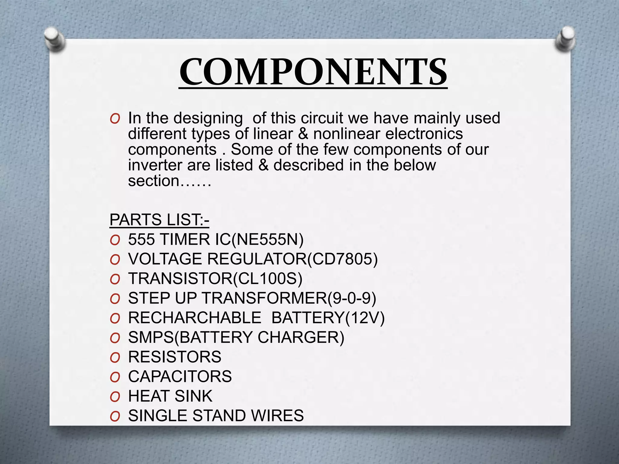 COMPONENTS 
O In the designing of this circuit we have mainly used 
different types of linear & nonlinear electronics 
components . Some of the few components of our 
inverter are listed & described in the below 
section…… 
PARTS LIST:- 
O 555 TIMER IC(NE555N) 
O VOLTAGE REGULATOR(CD7805) 
O TRANSISTOR(CL100S) 
O STEP UP TRANSFORMER(9-0-9) 
O RECHARCHABLE BATTERY(12V) 
O SMPS(BATTERY CHARGER) 
O RESISTORS 
O CAPACITORS 
O HEAT SINK 
O SINGLE STAND WIRES 
 
