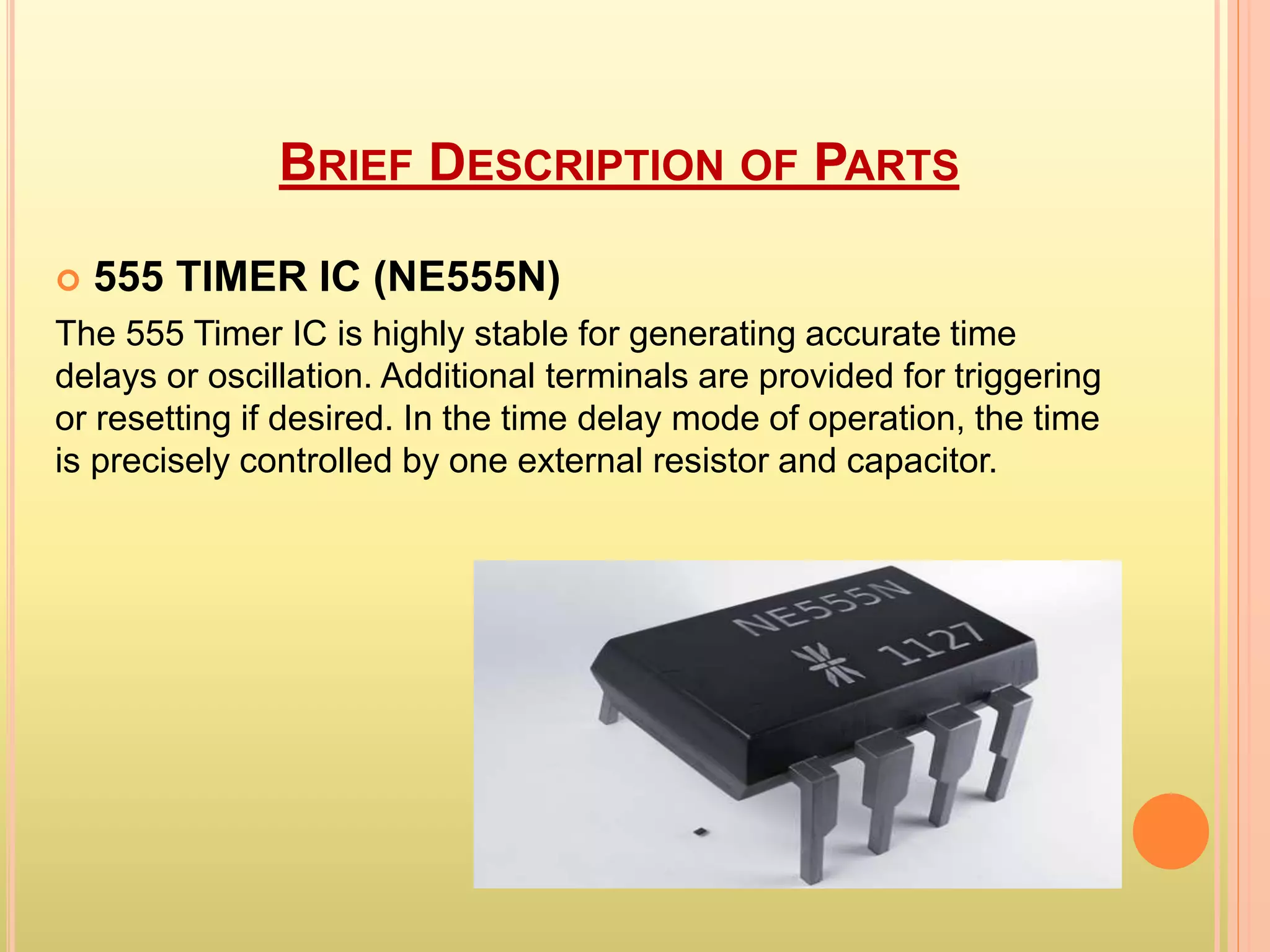 BRIEF DESCRIPTION OF PARTS 
 555 TIMER IC (NE555N) 
The 555 Timer IC is highly stable for generating accurate time 
delays or oscillation. Additional terminals are provided for triggering 
or resetting if desired. In the time delay mode of operation, the time 
is precisely controlled by one external resistor and capacitor. 
 