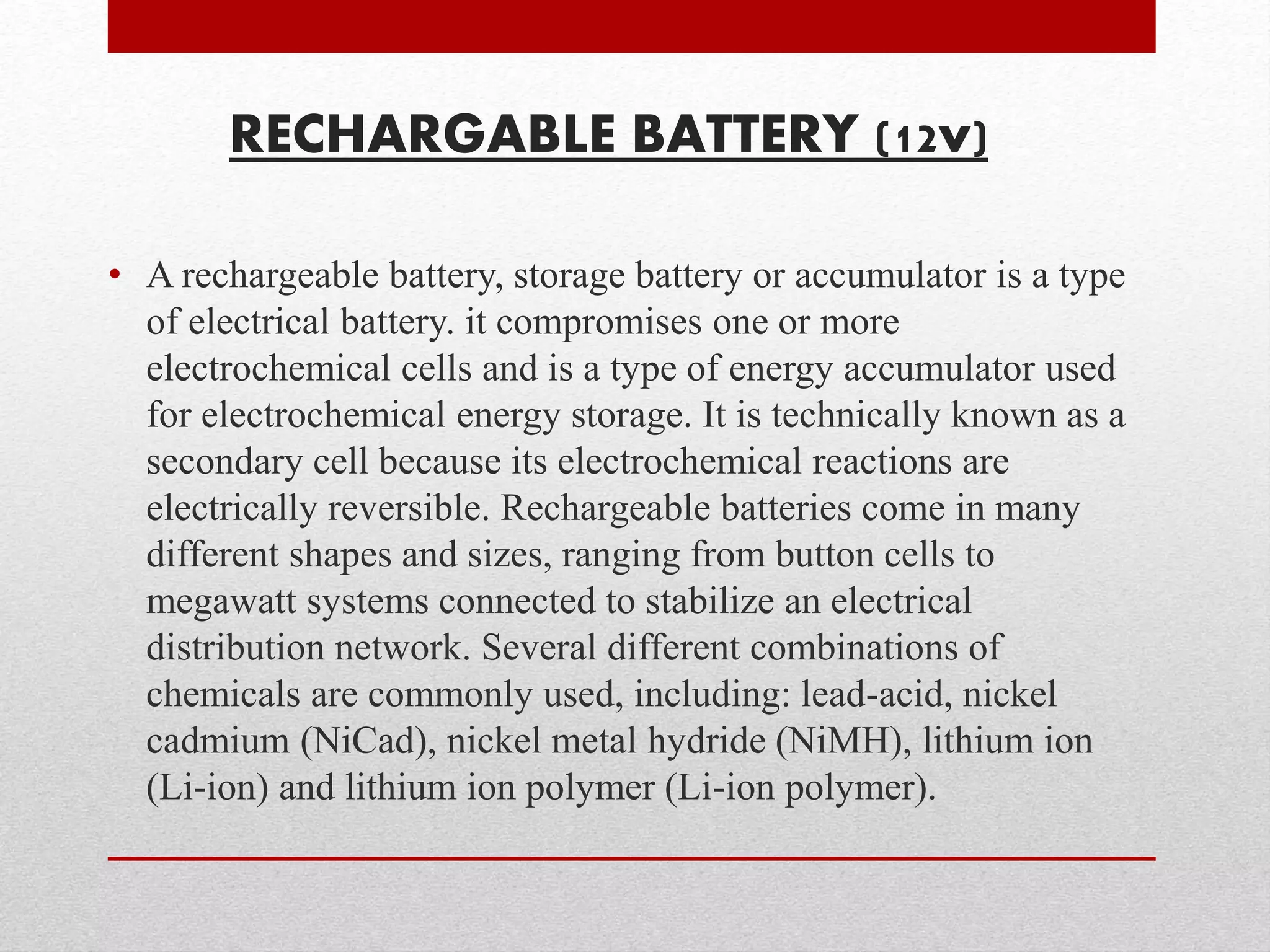 RECHARGABLE BATTERY (12v) 
• A rechargeable battery, storage battery or accumulator is a type 
of electrical battery. it compromises one or more 
electrochemical cells and is a type of energy accumulator used 
for electrochemical energy storage. It is technically known as a 
secondary cell because its electrochemical reactions are 
electrically reversible. Rechargeable batteries come in many 
different shapes and sizes, ranging from button cells to 
megawatt systems connected to stabilize an electrical 
distribution network. Several different combinations of 
chemicals are commonly used, including: lead-acid, nickel 
cadmium (NiCad), nickel metal hydride (NiMH), lithium ion 
(Li-ion) and lithium ion polymer (Li-ion polymer). 
 