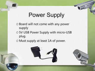 Power Supply 
O Board will not come with any power 
supply 
O 5V USB Power Supply with micro-USB 
plug. 
O Must supply at least 1A of power. 
 