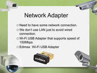 Network Adapter 
O Need to have some network connection. 
O We don’t use LAN just to avoid wired 
connection. 
O Wi-Fi USB Adapter that supports speed of 
150Mbps 
O Edimax Wi-Fi USB Adapter 
 