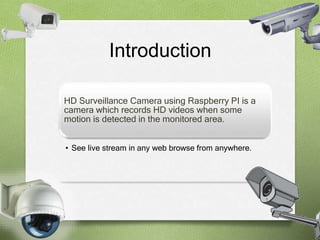 Introduction 
HD Surveillance Camera using Raspberry PI is a 
camera which records HD videos when some 
motion is detected in the monitored area. 
• See live stream in any web browse from anywhere. 
 