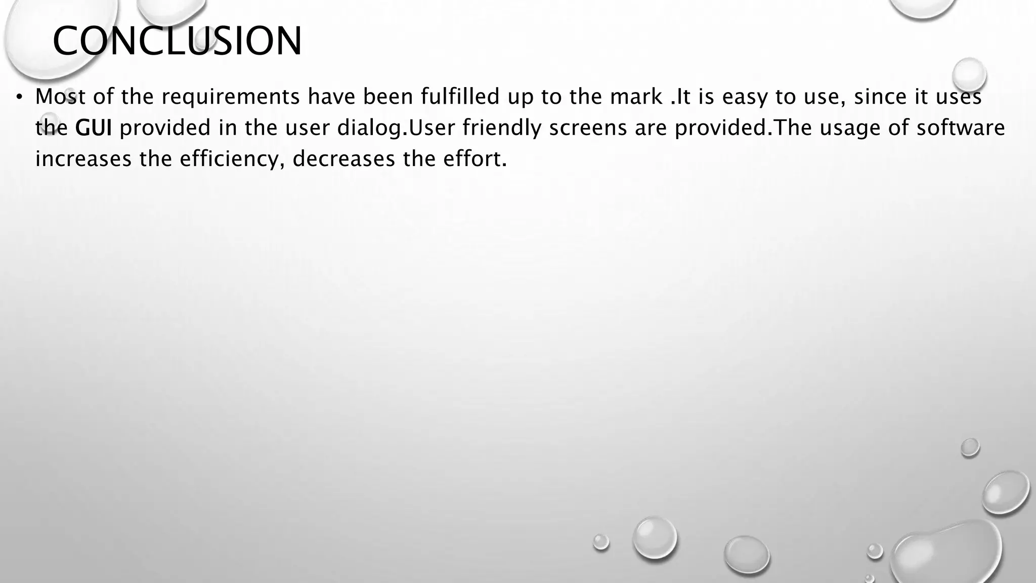 CONCLUSION 
• Most of the requirements have been fulfilled up to the mark .It is easy to use, since it uses 
the GUI provided in the user dialog.User friendly screens are provided.The usage of software 
increases the efficiency, decreases the effort. 
 