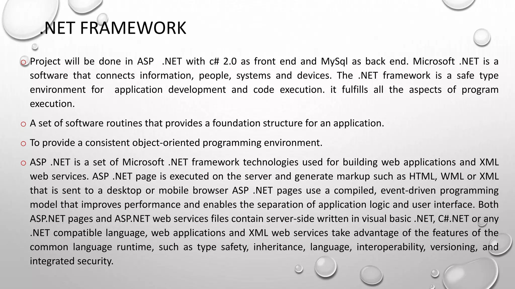 .NET FRAMEWORK 
o Project will be done in ASP .NET with c# 2.0 as front end and MySql as back end. Microsoft .NET is a 
software that connects information, people, systems and devices. The .NET framework is a safe type 
environment for application development and code execution. it fulfills all the aspects of program 
execution. 
o A set of software routines that provides a foundation structure for an application. 
o To provide a consistent object-oriented programming environment. 
o ASP .NET is a set of Microsoft .NET framework technologies used for building web applications and XML 
web services. ASP .NET page is executed on the server and generate markup such as HTML, WML or XML 
that is sent to a desktop or mobile browser ASP .NET pages use a compiled, event-driven programming 
model that improves performance and enables the separation of application logic and user interface. Both 
ASP.NET pages and ASP.NET web services files contain server-side written in visual basic .NET, C#.NET or any 
.NET compatible language, web applications and XML web services take advantage of the features of the 
common language runtime, such as type safety, inheritance, language, interoperability, versioning, and 
integrated security. 
 