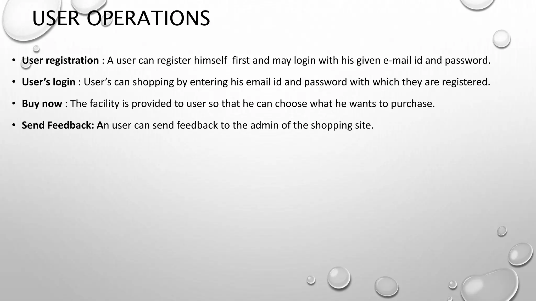USER OPERATIONS 
• User registration : A user can register himself first and may login with his given e-mail id and password. 
• User’s login : User’s can shopping by entering his email id and password with which they are registered. 
• Buy now : The facility is provided to user so that he can choose what he wants to purchase. 
• Send Feedback: An user can send feedback to the admin of the shopping site. 
 