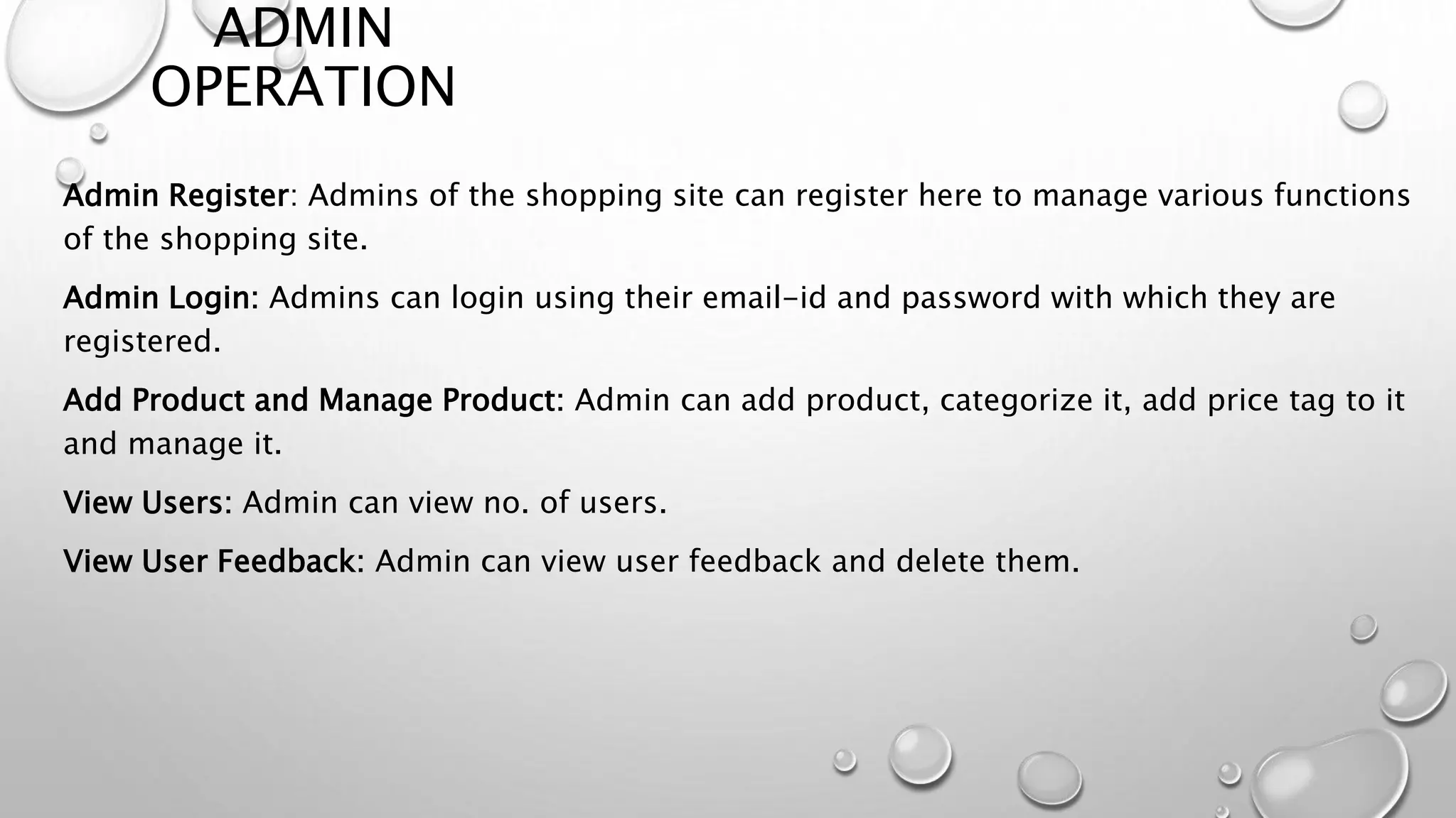 ADMIN 
OPERATION 
Admin Register: Admins of the shopping site can register here to manage various functions 
of the shopping site. 
Admin Login: Admins can login using their email-id and password with which they are 
registered. 
Add Product and Manage Product: Admin can add product, categorize it, add price tag to it 
and manage it. 
View Users: Admin can view no. of users. 
View User Feedback: Admin can view user feedback and delete them. 
 