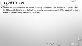 CONCLUSION 
• Most of the requirements have been fulfilled up to the mark .It is easy to use, since it uses 
the GUI provided in the user dialog.User friendly screens are provided.The usage of software 
increases the efficiency, decreases the effort. 
 